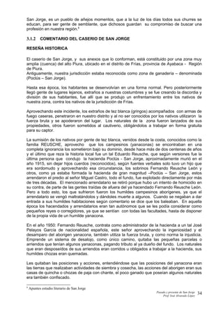 San Jorge, es un pueblo de añejos momentos, que a la luz de los días todos sus churres se
educan, para ser gente de semblante, que dichosos guardan su compromiso de buscar una
profesión en nuestra región.8
3.1.2 COMENTARIO DEL CASERIO DE SAN JORGE
RESEÑA HISTORICA
El caserío de San Jorge, y sus anexos que lo conforman, está constituido por una zona muy
amplia (cuenca) del alto Piura, ubicado en el distrito de Frías, provincia de Ayabaca - Región
de Piura.
Antiguamente, nuestra jurisdicción estaba reconocida como zona de ganadería – denominada
(Poclús – San Jorge).
Hasta esa época, los habitantes se desenvolvían en una forma normal. Pero posteriormente
llegó gente de lugares lejanos, extraños a nuestras costumbres y se fue creando la discordia y
división de sus habitantes, fue allí que se produjo un enfrentamiento entre los nativos de
nuestra zona, contra los nativos de la jurisdicción de Frías.
Aprovechando este incidente, los extraños de tez blanca (gringos) acompañados con armas de
fuego caseras, penetraron en nuestro distrito y al no ser conocidos por los nativos utilizaron la
fuerza bruta y se apoderaron del lugar. Los naturales de la zona fueron lanzados de sus
propiedades, otros fueron sometidos al cautiverio, obligándolos a trabajar en forma gratuita
para su captor.
La sumisión de los nativos por gente de tez blanca, venidos desde la costa, conocidos como la
familia REUSCHE, aprovecho que los campesinos (yanaconas) se encontraban en una
completa ignorancia los sometieron bajo su dominio, desde hace más de dos centenas de años
y el último que reza la historia local fue un tal Eduardo Reusche, que según versiones fue la
última persona que condujo la hacienda Poclús - San Jorge, aproximadamente murió en el
año 1915, sin dejar hijos cuerdos (reconocidos), según fuentes verbales solo tuvo un hijo que
era sordomudo y aprovechando esa circunstancia, los sobrinos Fernando Reusche León y
otros, como ya estaba formada la hacienda de gran magnitud –Poclús – San Jorge, estos
arrendaron el predio al señor Miguel Castro, todo el fundo, fue explotado directamente por más
de tres décadas. El mencionado arrendatario se retiró porque hubo un intento de homicidio en
su contra, de parte de las gentes traídas de afuera del ya hacendado Fernando Reusche León.
Pero a todo esto, los que sufrieron fueron los humildes campesinos aborígenes, ya que el
arrendatario se vengó maltratándolos y dándoles muerte a algunos. Cuando se negaban a dar
entrada a sus humildes habitaciones según comentario se dice que los baleaban. En aquella
época los hacendados y arrendatarios eran tan autónomos que se les podía considerar como
pequeños reyes o corregidores, ya que se sentían con todas las facultades, hasta de disponer
de la propia vida de un humilde yanacona.
En el año 1950: Fernando Reusche, contrata como administrador de la hacienda a un tal José
Pelayos García de nacionalidad española, este señor aprovechando la ingeniosidad y el
desamparo del aborigen yanacona, también utiliza la fuerza bruta, y como norma la injusticia.
Emprende un sistema de desalojo, como único camino, quitaba las pequeñas parcelas o
arriendos que tenían algunos yanaconas, pagando tributo al ya dueño del fundo. Los naturales
que eran desposeídos de sus arriendos eran corridos u obligados a trabajar a la hacienda, sus
humildes chozas eran quemadas.
Les quitaban las posiciones y acciones, entendiéndose que las posiciones del yanacona eran
las tierras que realizaban actividades de siembra y cosecha, las acciones del aborigen eran sus
casas de quincha o chozas de paja con chante, el poco ganado que poseían algunos naturales
era también confiscado.
8
Apuntes estudio literario de San Jorge
Pasado y presente de San Jorge
Prof. Isoé Alvarado López
34
 