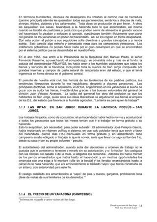 En términos humillantes, después de desalojarlos los votaban al camino real de herradura
(camino principal) además les quemaban todas sus pertenencias, sembríos y chacras de maíz,
alverjas, fríjoles, plátanos y los cañaverales. Toda clase de producción de pan llevar. A otros
les saqueaban sus casas, llevándoles a la hacienda todo lo que encontraban, así mismo
cuando se trataba de pastizales y productos que podían servir de alimentos al ganado vacuno
del hacendado lo pisaban y soltaban al ganado, quedándose también ilícitamente gran parte
del ganado de los yanaconas en poder del hacendado. Así se los cogían en forma despiadada.
Con esta acción el patrón y sus seguidores solía divertirse a grandes carcajadas y a rienda
suelta. Esto parecía algo extraño y demasiado voraz para los campesinos yanaconas. Los
indefensos pobladores no podían hacer nada por el gran desamparo en que se encontraban
por el sistema político que se desarrollaba en nuestro Perú.
En el año 1956, que entró a la Presidencia de la República don Manuel Prado, el señor
Fernando Reusche, aprovechando el compadrazgo, se consolida más y más en el fundo, la
astucia del administrador PELAYOS, les hacía creer a los humildes pobladores que todos los
bienes y servicios de la hacienda, incluyendo toda la cuenca de San Jorge compuesta por
grandes invernas y campos de pasto natural de temporada eran del estado, y que el tenía
ingerencia en forma directa en el gobierno central.
El preludio de nuestra vida civil, fue historia de las tendencias de los partidos políticos, las
tendencias liberadoras durante la era republicana, despertó a algunas yanaconas. Las
principales doctrinas, como el socialismo, el APRA, engendraron en los yanaconas el sueño de
gozar con su sudor las tierras, invadiéndolas gracias a las buenas voluntades del general de
división Juan Velasco Alvarado. La caída del gamonal fue obra del poblador ya que los
habitantes de San Jorge, quien tenía sus ideas liberadoras se adjudicaron sus tierras al amparo
de los D.L. del estado que favorecía al humilde agricultor. “La tierra es para quien la trabaja”9
3.1.3 LAS MITAS EN SAN JORGE DURANTE LA HACIENDA POCLÚS – SAN
JORGE.
Los trabajos forzados, como de costumbre: el ya hacendado había hecho norma y acostumbrar
a todos los yanaconas que todos los meses tenían que ir a trabajar en forma gratuita a su
hacienda.
Esto lo aceptaban, por necesidad: para poder subsistir. El administrador José Pelayos García,
había implantado un régimen político o sistema, en que todo poblador tenía que servir a favor
del hacendado, quince días (15) mensuales en forma gratuita y sin alimentación, todo
campesino estaba obligado a trabajar si quería comer, tenía que llevar consigo su fiambre frío,
desde su casa y con su propio esfuerzo – peculio.
El autoritarismo del administrador, cuando solía dar decisiones u ordenes de trabajo no le
gustaba que le contesten o levanten a mirarlo sin su autorización, y si lo hacían los castigaba
con las riendas del caballo o de la mula, a latigazos los reprendía. Además los hacía morder
de los perros amaestrados que había traído el hacendado y en muchas oportunidades los
amarraba con una soga a la montura (silla de la bestia) y los llevaba arrastrándolos hasta la
cárcel de la casa hacienda, que era eminentemente el llamado “sepo” que había construido en
un sótano, con anterioridad para este fin.
El castigo detallado era amarrándolos al “sepo” de pies y manos, garganta, prohibiendo toda
clase de visitas de sus familiares de los detenidos.10
3.1.4 EL PRECIO DE UN YANACONA (CAMPESINO)
9
Información recogida a varios vecinos de San Jorge.
10
Pasado y presente de San Jorge
Prof. Isoé Alvarado López
35
 
