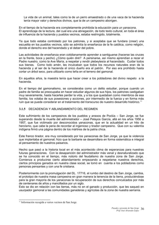 La vida de un animal, tales como la de un perro amaestrado o de una vaca de la hacienda
tenía mayor valor y derechos divinos, que la de un campesino aborigen.
En el tiempo de la hacienda era completamente prohibida la educación para un yanacona.
El aprendizaje de la lectura, del cual era una abnegación, de todo texto cultural, en toda el área
de influencia de la hacienda y pueblos vecinos, estaba restringido, totalmente.
Ya que todo estaba controlado por los patrones, y si aceptaba que se fundara (crear) una
escuelita en los pueblos vecinos, sólo se admitía la enseñanza de la fe católica, como religión,
donde el derecho era del hacendado y el deber del pobre.
Las actividades de enseñanza eran cotidianamente aprender a santiguarse (hacerse las cruces
en la frente, boca y pecho) ¿Cómo quién diré? A persinarse, así mismo aprendían a rezar el
Padre nuestro, como la Ave María, a respetar y rendir plebeytesía al hacendado. Cuidar todos
sus bienes. Como todo amén, les inculcaban que todos los recursos naturales eran de la
hacienda y al ser de la hacienda el único dueño era el patrón. Por eso era prohibido hasta
cortar un árbol seco, para utilizarlo como leña en el terreno del gamonal.
En aquellos años, la maestra tenía que hacer creer a los pobladores del divino respeto a la
hacienda.
En el tiempo del gamonalismo, se consideraba como un delito estudiar, porque cuando un
padre de familia se preocupaba en hacer estudiar algunos de sus hijos, los patrones castigaban
muy severamente, hasta hacerles perder la vida, y a los que quedaban como miembros de esa
familia, los votaba de sus posesiones y acciones, por intermedio de la fuerza y en forma más
ruin que se puede considerar en el tratamiento del transcurso de nuestro desarrollo histórico.11
3.1.5 DECADENCIA Y ABLANDAMIENTO DEL REGIMEN
Este sufrimiento de los campesinos de los pueblos y anexos de Poclús – San Jorge, se fue
superando desde la muerte del administrador – José Pelayos García, allá en los años 1956 a
1957, que fue victimado por desconocidos yanaconas, que en la actualidad en un hito de
heroísmo, que cabe la pena de recordar al ingenioso y tirador campesino. Que con su valentía
indígena firmó una página dentro de los mártires de la patria chica.
Este franco tirador, era muy considerado por los yanaconas de San Jorge, ya que la violencia
que implantaba el gamonal; hizo que la barbarie se desarrollara en forma sistemática e integral
al pensamiento de nuestros paisanos.
Hecho que pasó a la historia local en el más acontecido clima de esperanzas para nuestras
futuras generaciones. Con la desaparición del administrador más venal y desnaturalizado que
se ha conocido en el tiempo, más notorio del feudalismo de nuestra zona de San Jorge.
Comienza a producirse cierto ablandamiento empezando a respetarse nuestros derechos,
ciertos principios ganados en nuestra clase social, se tomó en cuenta a los pobladores como
personas pensantes y con una fe cristiana.
Posteriormente con la promulgación del DL. 17716, el rumbo del destino de San Jorge, cambia,
el prototipo de nuestra masa campesina en gran manera la tenencia de la tierra, produciéndose
para la gran mayoría de los yanaconas la recuperación de sus derechos conculcados por más
de centenares de años y mancillados por un siglo.
Esto se dio en relación con las tierras, más no en el ganado y producción, que les saqueó en
usurpador gamonal a las comunidades ganaderas y agrícolas de la zona de nuestra serranía.
11
Información recogida a varios vecinos de San Jorge.
Pasado y presente de San Jorge
Prof. Isoé Alvarado López
36
 