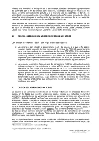 Pasado este momento, el encargado de la ex hacienda, contrató a elementos aparentemente
del LUMPEN, con el fin de tenerlos como esclavos, haciéndolos trabajar en muchos de los
casos en forma completamente gratuita y a la mayoría sólo les reconocía el derecho de
alimentación, menos vestimenta, ni movilidad, tales como los señores que formarían la élite de
pequeños administradores o conformando los llamados mayordomos de la ex hacienda,
cajeros o secretarios y/o empleados del predio Poclús - San Jorge.
Estos señores, se dedicaban a recaudar pequeños impuestos o pagos de arriendo de los
terrenos a los yanaconas o simplemente eran los porteros, otros eran los que se encargaban
de regar las invernas de la hacienda como Felipe Castillo, Pablo López, Jiménez, Lautaro
López, Isac Flores, Inocencio Aguilar, Leonardo López, Delfín Jiménez y otros.12
3.2 RESEÑA HISTÓRICA DEL NOMBRE DE POCLÚS SAN JORGE
Con relación al nombre de Poclús - San Jorge existen dos hipótesis:
a) La primera es con relación al costumbrismo local. De acuerdo a lo que se ha podido
recopilar, desde un punto de vista conceptual, el nombre de POCLÚS, aparentemente
viene o se desprende de la preparación de los famosos COPUSES. Esto derivándose
de la operación de preparar las considerables y famosas ZAMBUMBAS, dentro de un
horno muy caliente a alta temperatura, por efecto de quemar leña seca en gran
proporción y una vez estando calcinada y bien cocida las frutas, se convierte en un gran
exquisito dulce muy eficaz en la alimentación de los habitantes de aquellos tiempos.
b) La segunda, se concluye haciendo uso del pensamiento histórico, utilizando el análisis
lógico encontrado en los vestigios de la cultura VICUS, ubicado aproximadamente a 50
kilómetros de San Jorge, que aparentemente es de poco conocimiento de nuestros
historiadores ya que en esta zona aún en pequeñas áreas se han encontrado huacos y
algunas piezas de oro, probablemente descendientes de la cultura, razón que se
atribuye al nombre de POCLÚS. Este trecho de huacos se encuentra en la pareja, hoy
denominada Nueva Esperanza. Aquí existe una loma de contextura de tierra blanca,
rezan algunas anotaciones que antiguamente hacían excavaciones y encontraban
objetos de gran valor.13
3.3 ORIGEN DEL NOMBRE DE SAN JORGE
De acuerdo a las versiones encontradas en las fuentes verbales de los ancestros de nuestro
pueblo, en la época que nuestra jurisdicción estaba poblada por naturales (comunidad
aborigen) o asentamientos de yanaconas, existió un personaje conocido con el nombre de
“JORGE”. Solían llamarlo el “cariñoso”, por su amplia bondad hacia los demás. Este era muy
arriesgado, valiente, protegido de una gran corpulencia y de una estatura cerca de dos metros,
manifestaba una gran bondad para con los débiles; como arte levantaba piedras que solían
pesar un poco más de un cuarto de tonelada y cuando había madres solteras o abandonadas
por sus maridos, les hacía trabajos completamente gratis. En la agricultura, cercos, pircos, y
otras clases de trabajos comunales, en los potreros, para facilitar la crianza del ganado.
Se dice que era un elemento con gran resistencia para caminar. Se comenta que en un día luz
empleaba en ir y regresar a los altos de Poclús, cuya distancia puede oscilar aproximadamente
60 kilómetros de vista desde San Jorge.
Muy poco gustaba viajar a lomo de bestia, porque casi no había una acémila que pueda resistir
su peso, cabe señalar que este personaje demostró su valentía, en el momento que se produjo
12
Información recogida a varios vecinos de San Jorge.
13
Apuntes de estudios monográficos. Pedro José Alvarado.
Pasado y presente de San Jorge
Prof. Isoé Alvarado López
37
 