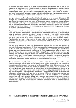la invasión por gente extraña a la zona, pronunciándose por primera vez el jefe de los
invasores de apellido REUCHE quién dijo esta zona es mía y todos ustedes quedan bajo mi
dominio y sometidos a mi voluntad, es entonces que el natural de la zona aborigen con gran
desesperación agarra del brazo a uno de los forasteros y lo arroja a diez metros de distancia,
que como consecuencia queda privado por más de media hora, una vez recuperado ordenó a
quince (15) hombres para que capturen al campesino sea vivo o muerto.
Los que atacaron en forma feroz, al pacífico hombre, se vieron en apuro al defenderse. El
aborigen con fuerza sobre natural de mano y puñetazos dejó inconsciente a la mayoría y con
gran miedo se retiraron, viendo eso el jefe de la hacienda, ordenó que ya no le entraran porque
era demasiado fuerte y que era un elemento que parecía que ni el cuchillo le entrara su cuerpo,
por su agilidad y destreza que lo motivaba al ver que no logrando su objetivo, los invasores
contrataron más gente foránea y se concentraron en el lugar llamado el “Campamento” que hoy
es el centro poblado de San Jorge.
Para ir a vencer la fuerza único hombre que hacía resistencia y que se encontraba en una
casa, que hoy lleva el nombre de Caserío de Poclús, en aquella oportunidad se dirigieron algo
más de cincuenta hombres, portando armas de blancas y de fuego, encontrándolo
reconstruyendo un pirco, que el hacendado había dañado en días anteriores, propiedad de
una viuda, lugar donde tenía ganado, además era una chacra de maíz, arvejas y fréjoles.
Aquella mujer con nueve hijos menores de edad había enviudado ya que a su marido lo
llevaron a una concentración, los invasores de la hacienda, donde apareció muerto sin saberse
el motivo.
Se dice que llegando al lugar, los comisionarios dirigidos por su jefe, se produce el
enfrentamiento, de uno contra más de cinco decenas de hombres armados, entre ellos, surgió
la idea de tirarle lazo con una veta (soga de cuero) de vaca, lo atraparon y fue ejecutada la
acción por cuatro elementos finos laseadores de ganado expertos en rodeo y diestros en
dominar al lazo, con lo que lograron su objetivo de poderlo a reducir, en este momento ya
preso y del cansancio; no pudo resistir las grandes invertidas de los invasores, una vez
vencido, el aborigen, los empleados lo amarraron a cuatro caballos y lo arrastraron por todas
las pampas de Poclús y para terminar con su vida lo llevaron jalando por dos caballos de los
más fuertes, hasta llegar al lugar donde hoy se llama caserío de San Jorge.
Aparentemente el tiempo lo sintió, ya que en los últimos momentos de su desaparición, cuenta
los que refieren del hecho, según sus versiones que se desató una tormenta, con lluvias muy
intensas, con relámpagos y truenos, una vez llegado al lugar en el último momento de su
expiración produjo un inmenso grito, como un relámpago que precisó que la cosa se iba a
terminar, y fue que en la casa donde se encontraban, con la tormenta parecía que se iba a
incendiar, por lo que los autores del hecho tuvieron mucho miedo y se quisieron arrepentir de lo
que habían planeado. Pero todo estaba consumado, a esta pérdida lo lloraron las mujeres, por
más de un quinquenario, por lo que con el transcurso del tiempo abogaron porque debe de
nombrarse el lugar de hoy San Jorge, a la hacienda de Poclús, en honor de su merecido
sacrificio, tan sólo concibieron la palabra “San” derivado como un santo, anteponiéndole dicho
prefijo a su nombre, por el hecho natural ocurrido en el momento de su muerte, se compuso la
palabra “San Jorge”. De allí que algunas familias lo consideran como un defensor de sus
asentamientos.
3.4 CARACTERÍSTICAS DE SAN JORGE COMUNIDAD “JOSÉ CARLOS MARIATEGUI”
Pasado y presente de San Jorge
Prof. Isoé Alvarado López
38
 