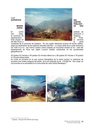 3.4.5
SUPERFICIE DEL
CENTRO
POBLADO
MENOR DE SAN
JORGE
El centro poblado de
San Jorge, pertenece a
la provincia de Ayabaca,
departamento de Piura.
Está situado en la serranía
del Alto Piura, a la parte
occidental de la provincia de Ayabaca. Es una región altitudinal quichua de tierras cálidas,
según la clasificación de las regiones naturales del Perú. La mayor parte de su suelo alcanza a
los 1250 m.s.n.m. Así mismo nuestro centro poblado se encuentra situada al nor - este del
departamento de Piura sub región Luciano Castillo, ubicándose en las coordenadas
geográficas de:
40 grados 53 minutos a 50 grados 02 minutos latitud sur y 80 grados 02 minutos a 79 grados
41 minutos latitud oeste.
Su fundo se enmarca en la sub cuenca hidrográfica de la sierra central, su extensión de
acuerdo a los límites antiguos del predio de la ex hacienda es de 116,000 Ha. San Jorge, se
circunscribe en la actualidad en la comunidad de José Carlos Mariátegui.15
15
Apuntes. Proyecto Pro Distrito den Jorge.
Pasado y presente de San Jorge
Prof. Isoé Alvarado López
40
 