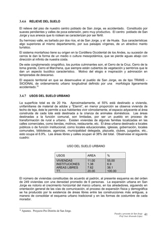 3.4.6 RELIEVE DEL SUELO
El relieve del piso de nuestro centro poblado de San Jorge, es accidentado. Constituido por
suaves pendientes y valles de poca extensión, pero muy productivo. El centro poblado de San
Jorge y sus anexos que lo rodean se caracterizan por ser fértil.
Su hermoso valle, es bañado por dos ríos, el de San Jorge, y el de Huala. Sus características
algo superiores al mismo departamento, por sus paisajes vírgenes, de un atractivo manto
turístico.
El sistema montañoso tiene su origen en la Cordillera Occidental de los Andes, su sucesión de
cerros le dan la forma de un medio o cultura mesopotámica, que se pierde aguas abajo con
dirección al infinito de nuestra costa.
De este conglomerado orográfico, los puntos culminantes son, el Cerro de la Cruz, Cerro de la
loma grande, Cerro el Marchena, que siempre están cubiertos de vegetación y sembríos que le
dan un aspecto bucólico característico. Motivo del elogio e inspiración y admiración en
temporadas de descanso.
El espacio territorial en que se desenvuelve el pueblo de San Jorge, es de tipo TRANS –
SICIONAL de ordenamiento urbano longitudinal definido por una morfología ligeramente
accidentado.16
3.4.7 USOS DEL SUELO URBANO
La superficie total es de 20 Ha. Aproximadamente, el 55% está destinado a vivienda,
unifamiliares de material de adobe y “Eternit”, en menor proporción se observa vivienda de
techo de teja, éste le permite a sus habitantes vivir cómodamente, el espacio adyacente al área
construida de cada lote está destinada a la crianza de animales domésticos. Las áreas
destinadas a la función comunal, son limitadas, por ser un pueblo en proceso de
transformación de rural a urbano. Existen viviendas de algunas familias localizadas en las
calles comerciales, como tiendas, molinos, restaurante, etc. El área urbana destinado a locales
públicos o de función institucional, como locales educacionales, iglesias, gobernación, locales
comunales, bibliotecas, agencias, municipalidad delegada, plazuela, clubes, juzgados, etc.,
esto ocupa el 6.9%. Las áreas libres y calles ocupan el 38% del total. Obsérvese el siguiente
cuadro:
USO DEL SUELO URBANO
USOS AREA %
VIVIENDAS
INSTITUCIONES
AREAS LIBRES
TT.
11.00
1.38
7.62
20.00
55.00
6.9
38.1
100.00
El número de viviendas constituidas de acuerdo al padrón, al presente esquema es del orden
de 249 viviendas con una densidad promedio de 6 personas. La expansión urbana en San
Jorge es notorio el crecimiento horizontal del marco urbano, en los alrededores, siguiendo en
orientación general de las vías de comunicación, el proceso de expansión física y demográfica
se ha producido por la existencia de áreas libres entre las construcciones más antiguas, a
manera de consolidar el esquema urbano tradicional y en las formas de costumbre de cada
morador.
16
Apuntes. Proyecto Pro Distrito de San Jorge.
Pasado y presente de San Jorge
Prof. Isoé Alvarado López
41
 