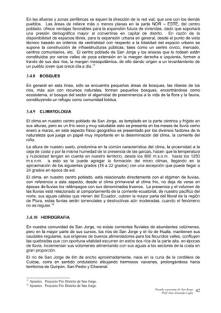 En las afueras y zonas periféricas se siguen la dirección de la red vial, que une con los demás
pueblos. Las áreas de relieve más o menos planas en la parte NOR – ESTE, del centro
poblado, ofrece ventajas favorables para la expansión futura de viviendas, dado que soportará
una presión demográfica mayor al convertirse en capital de distrito. En razón de la
disponibilidad de espacios libres, para la expansión urbana en general, desde el punto de vista
técnico basado en criterios de centralidad con respecto a la totalidad del espacio urbano se
supone la construcción de infraestructuras públicas, tales como un centro cívico, mercado,
centros comunitarios, etc. El centro poblado de San Jorge y los anexos que lo rodean están
constituidos por varios valles de poca extensión en la margen derecha e izquierda, forman a
través de sus dos ríos, la margen mesopotámica, de ello dando origen a un levantamiento de
un pueblo joven que crece día a día.17
3.4.8 BOSQUES
En general en esta línea, sólo se encuentra pequeñas áreas de bosques, las riberas de los
ríos, más aún con recursos naturales, forman pequeños bosques, encontrándose como
ecosistema, el bosque del sector el algarrobal de preeminencia a la vida de la flora y la fauna,
constituyendo un refugio como comunidad biótica.
3.4.9 CLIMATOLOGIA
El clima en nuestro centro poblado de San Jorge, es templado en la parte céntrica y frígido en
sus alturas, pero es un frío seco y muy saludable esto se presenta en los meses de lluvia como
enero a marzo, en este aspecto físico geográfico es presentado por los diversos factores de la
naturaleza que juega un papel muy importante en la determinación del clima, la corriente del
niño.
La altura de nuestro suelo, predomina en la común característica del clima, la proximidad a la
ceja de costa y por la misma humedad de la presencia de las garúas, hacen que la temperatura
y nubosidad tengan en cuenta en nuestro territorio, desde los 800 m.s.n.m. hasta los 1250
m.s.n.m. a esto se le puede agregar la formación del micro climas, llegando en la
aproximación de los siguientes grados (18 a 22 grados) con una excepción que puede llegar a
24 grados en época de sol.
El clima, en nuestro centro poblado, está relacionado directamente con el régimen de lluvias,
con referencia a este aspecto, desde el clima primaveral al clima frío, no deja de verse en
épocas de lluvias los relámpagos con sus denominados truenos. La presencia y el volumen de
las lluvias está relacionado al comportamiento de la corriente ecuatorial, de nuestro pacífico del
norte, sus aguas cálidas que vienen del Ecuador, cubren la mayor parte del litoral de la región
de Piura, estas lluvias serán torrenciales y destructivas aún moderadas, cuando el fenómeno
no es regular.18
3.4.10 HIDROGRAFIA
En nuestra comunidad de San Jorge, no existe corrientes fluviales de abundantes volúmenes,
pero en la mayor parte de sus cursos, los ríos de San Jorge y el río de Huala, mantienen sus
caudales regulares, sus orígenes de buenos alimentadores para los fecundos valles, confluyen
las quebradas que con oportuna vitalidad escurren en estos dos ríos de la parte alta, en épocas
de lluvia, incrementan sus volúmenes alimentando con sus aguas a los sectores de la costa en
gran proporción.
El río de San Jorge de 6m de ancho aproximadamente, nace en la cuna de la cordillera de
Culcas, corre en sentido ondulatorio dibujando hermosos vaivenes, prolongándose hacia
territorios de Quirpón, San Pedro y Charanal.
17
Apuntes. Proyecto Pro Distrito de San Jorge.
18
Apuntes. Proyecto Pro Distrito de San Jorge.
Pasado y presente de San Jorge
Prof. Isoé Alvarado López
42
 