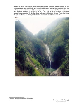 El río de Huala, con 4m de ancho aproximadamente, también tiene su origen en las
alturas, desde la cordillera del cerro Charanal de la Rinconada de Condorhuachina, se
dibuja este en ondulante listón de agua, que en su recorrido lleva consigo las
encantadas hoyadas hidrográficas, como el Citán y otras lagunas, uniéndose
posteriormente con el río de San Jorge a la altura del sector Ciruelo, Algarrobal para
luego constituirse en el río grande de San Pedro Charanal Chulucanas.19
19
Apuntes. Proyecto Pro Distrito de San Jorge.
Pasado y presente de San Jorge
Prof. Isoé Alvarado López
43
 