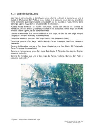 3.4.11 VIAS DE COMUNICACION
Las vías de comunicación, la constituyen como columna vertebral, la carretera que une la
ciudad de Chulucanas, San Pedro, a pocos metros de la salida, se puede apreciar también un
ramal carrozable, que integra nuestra comunicación con los pueblos de Huala, Simiris, Santo
Domingo, lugares muy próximos a nuestro radio de interacción.
Nuestro marco territorial, en nuestra comunidad, cuenta con enlaces de caminos de
herraduras, uniendo anexos y caseríos pequeños de los cuales nos permite llegar con mucha
facilidad a estos lugares, así por ejemplo tenemos:
Camino de Herradura, que une los caseríos de San Jorge, la loma de San Jorge, Misquis,
Guayaquil, Chucapis, Huasipe y viceversa (oeste).
Camino de Herradura que une a San Jorge, Poclús, Frías y viceversa (norte).
Camino de que une a San Jorge, La Cría, Naranjo, Culcas, Huaylingas, Las Pircas y viceversa
(nor oeste).
Camino de Herradura que une a San Jorge, Condorhuachina, San Martín, El Portachuelo,
Santo Domingo y viceversa (este).
Camino de Herradura que une a San Jorge, Bajo Huala, El Almendro, San Jacinto, Simiris y
viceversa (sud este).
Camino de Herradura que une a San Jorge, La Pareja, Tanlama, Quirpón, San Pedro y
viceversa (sud oeste).20
20
Apuntes. Proyecto Pro Distrito de San Jorge.
Pasado y presente de San Jorge
Prof. Isoé Alvarado López
44
 