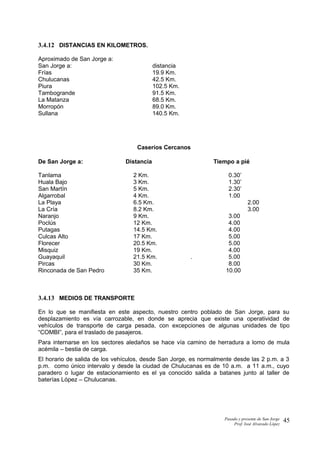 3.4.12 DISTANCIAS EN KILOMETROS.
Aproximado de San Jorge a:
San Jorge a: distancia
Frías 19.9 Km.
Chulucanas 42.5 Km.
Piura 102.5 Km.
Tambogrande 91.5 Km.
La Matanza 68.5 Km.
Morropón 89.0 Km.
Sullana 140.5 Km.
Caseríos Cercanos
De San Jorge a: Distancia Tiempo a pié
Tanlama 2 Km. 0.30’
Huala Bajo 3 Km. 1.30’
San Martín 5 Km. 2.30’
Algarrobal 4 Km. 1.00
La Playa 6.5 Km. 2.00
La Cría 8.2 Km. 3.00
Naranjo 9 Km. 3.00
Poclús 12 Km. 4.00
Putagas 14.5 Km. 4.00
Culcas Alto 17 Km. 5.00
Florecer 20.5 Km. 5.00
Misquiz 19 Km. 4.00
Guayaquil 21.5 Km. . 5.00
Pircas 30 Km. 8.00
Rinconada de San Pedro 35 Km. 10.00
3.4.13 MEDIOS DE TRANSPORTE
En lo que se manifiesta en este aspecto, nuestro centro poblado de San Jorge, para su
desplazamiento es vía carrozable, en donde se aprecia que existe una operatividad de
vehículos de transporte de carga pesada, con excepciones de algunas unidades de tipo
“COMBI”, para el traslado de pasajeros.
Para internarse en los sectores aledaños se hace vía camino de herradura a lomo de mula
acémila – bestia de carga.
El horario de salida de los vehículos, desde San Jorge, es normalmente desde las 2 p.m. a 3
p.m. como único intervalo y desde la ciudad de Chulucanas es de 10 a.m. a 11 a.m., cuyo
paradero o lugar de estacionamiento es el ya conocido salida a batanes junto al taller de
baterías López – Chulucanas.
Pasado y presente de San Jorge
Prof. Isoé Alvarado López
45
 