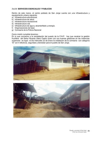 3.4.14 SERVICIOS ESENCIALES Y PUBLICOS
Dentro de este marco, el centro poblado de San Jorge cuenta con una infraestructura y
equipamiento urbano siguiente:
a) Infraestructura educacional.
b) Infraestructura de salud.
c) Infraestructura recreacional.
d) Infraestructura vial.
e) Infraestructura de agua y alcantarillado y energía.
f) Organizaciones de base
g) Comisaría de la Policía Nacional
Como misión cumplida tenemos :
En lo que concierne a la reinstalación del puesto de la P.N.P. hay que recalcar la gestión
fructífera del Señor Ricardo Otero Castro quien con sus buenas gestiones en las instancias
superiores se logró el día miércoles 22 de enero la instalación de la comisaría con categoría
“D” con 4 efectivos, seguridad y bienestar para el pueblo de San Jorge.
Pasado y presente de San Jorge
Prof. Isoé Alvarado López
46
 