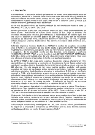 4.2 EDUCACIÓN
Con referencia a la educación, aspecto que tiene que ver mucho con nuestro entorno social en
la actualidad, existe aún la suerte de contar con los dos nivele educativos (inicial y primaria) en
todos los caseríos de nuestro centro poblado de San Jorge, con el nivel secundario se han
consolidado en nuestro pueblo de San Jorge, más aún en el sector de Culcas y Poclús, que
está en dificultades, por falta de metas de atención.
En el nivel educativo básico, de nuestra población se han concretizado hasta la fecha 02
PRONOEI, 10 C.E.I., 13 E.P.M. y 03 C.E.S
Nuestra jurisdicción, cuenta con una población relativa de 3800 niños aproximadamente, en
etapa escolar. Actualmente en nuestro centro poblado de San Jorge, va teniendo una
envidiable infraestructura educativa, proyectándose a la modernización del presente siglo. Por
ello se puede describir que el centro poblado de San Jorge, ya cuenta con los tres locales
educativos, de educación inicial, actualmente denominado como C.E.I. N° 119, de gestión
estatal, albergando una meta de atención de 40 a 50 niños menores de edad, entre los 3 años,
4 y 5 años.
Este local empieza a funcionar desde el año 1981con la apertura de una plaza, en aquellos
años al frente de la conducción de este plantel estaba la profesora BETTY NELY RIVERA
GUERRERO, posteriormente, este plantel se ha ido incrementando con sus metas de atención
y ocupación. En la actualidad, cuenta con dos docentes, como directora la profesora
TEODOLINDA GARCIA FALLA y como docente de aula LETICIA PASAPERA DOMÍNGUEZ.
Este C.E.I., tiene como finalidad, el de dar una educación integral a los menores niños y dar
una adecuada orientación a las madres de familia en el que hacer educativo.
La E.P.M. N° 14327 de San Jorge, como ya se hace descripción, empieza a funcionar en 1959,
aperturándose con la presencia y conducción de la preceptora Aurora Castro, actualmente
cuenta con una plana docente destacable, funcionando los seis grados y atiende una meta de
220 alumnos. En esta escuela se han hecho muchos cambios, alrededor del proceso
educativo, así mismo se han logrado aplicar estructuras curriculares regionales y nacionales
del sistema educativo, desde la reforma educativa, la aplicación de E.B.C., de un significado
regional, la E.B.L., a la de articulación y como pionera y alma mater de nuestra comunidad,
este plantel ha permitido ser escenario de logros y sistematización de los aplicados programas,
teniendo como historia el proyecto de la escuela productiva, que dentro de un accionar, la
plana docente llevó adelante con una voluntad desplegable y de experiencias para cubrir de
esperanzas el por venir de nuestra escuelita. Actualmente su dirección se encuentra
encargada, rotando, su asignación en función a la confianza del jefe del ADE.
El C.E.S. Juan Velasco Alvarado al principio funcionó como un anexo al colegio Túpac Amaru,
del distrito de Frías, consolidándose en sus lineamientos técnicos pedagógicos, con una meta
de atención de 30 a 40 alumnos en los años 1975 a 1976. Posteriormente en el año 1981 a
1982, se va incrementando sus metas de atención, como las metas de ocupación.
El desarrollo de todas las actividades nacientes, estuvo a cargo del profesor Santos Saúl Alva
Saldaña, entre tanto su camino se aboca como horizonte claro y objetivo, cuando logra su
identidad propia, plasmándose en un plantel con dirección propia y una política educativa del
sector, independizándose del plantel del CES, TUPAC AMARU de Frías.
Esto dio origen a la creación y nombre propio del CES, Juan Velasco Alvarado, posteriormente
ha llegado en la actualidad de atender más de 200 alumnos, con una plana docente altamente
calificada cuyos frutos, son orgullo de nuestro centro poblado.22
22
Apuntes: Archivo del C.C.E.E.
Pasado y presente de San Jorge
Prof. Isoé Alvarado López
48
 