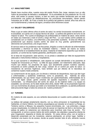 4.3 ANALFABETISMO
Desde hace muchos años, nuestra zona del predio Poclús San Jorge, siempre tuvo un alto
índice de porcentaje de iletrados o analfabetos. En la actualidad de una población de 15 a 40
años, sólo existe un escaso número, si bien es cierto que existen tendencias pero se está
promoviendo una política de alfabetizaciones, los promotores remunerados, vienen siendo
motivados por el ADE de Frías a través de la política del gobierno central, años tras años se
van fundamentando y tratando de lograr y erradicar dicho fenómeno social.
4.4 SALUD Y SALUBRIDAD.
Pese a que en estos últimos años el centro de salud, ha venido funcionando normalmente, en
la actualidad, se cuenta con un equipo técnico de salud. La política del gobierno de turno es de
mejorar la salud. Por cuanto el despliegue de profesionales en materia de salud, viene siendo
en todas sus instancias a todo el ancho y largo del Perú. La cual nuestro centro poblado es
considerado con un medico, una enfermera y dos personales auxiliares. El área de influencia
jurisdiccional que alcanza nuestro centro de salud es muy grande, generalmente sus
atenciones son preventivas y de cirugía menor.
El servicio está en los problemas más frecuentes, dirigidos a evitar la difusión de enfermedades
trasmisibles y disminuir la tarea de morbilidad materna – infantil, así mismo se realiza
exclusivamente en el establecimiento de salud, mediante el tratamiento específico que recibe el
paciente, un control de las madres gestantes, planificación y otras.
En el área de recuperación, este servicio, no se presta a cabalidad por falta de equipamiento
adecuado e instrumentos médicos y hospitalarios.
En lo que concierne a rehabilitación, este aspecto se cumple derivándolo a los pacientes al
hospital de Chulucanas y/o Piura. La falta de agua potable, con tratamiento adecuado, deja
mucho que desear, los proyectos de agua, que actualmente poseen nuestros caseríos,
incluyendo al centro poblado de San Jorge, carecen de un control por parte de salud. La
inexistencia de servicios higiénicos, hace también que por efectos de la naturaleza se
contamine nuestro medio ambiente.
La contaminación de las aguas, por vía directa o indirecta de desperdicios, hace que den lugar
a enfermedades y epidemias endémicas, como la parasitosis, etc. Además de estas
enfermedades, las que tienen mayor incidencias son gastrointestinales, enfermedades de la
piel y del tejido celular, genito urinarias del aparato respiratorio o circulatorio, como
nutricionales. La infraestructura del centro de salud, es de material noble y su equipo es
aceptable, sus servicios, se ha dado desde años atrás, desde 1996, se ha proyectado logrando
con sus incrementos de plazas que están a la necesidad de la población, su plantel profesional
está procurando llegar a todos los anexos de nuestra jurisdicción.23
4.5 TURISMO.
En materia de este aspecto, es una vertiente desconocida en nuestro centro poblado de San
Jorge.
La belleza del paisaje ampliamente descrito, con su clima primaveral, la hospitalidad de los
habitantes, el mismo folklore, los indicios arqueológicos por estudiar en el sector La Pareja, en
Tanlama camino a Misquiz, los pequeños huacos encontrados, etc. Las profundas y largas
cuevas inexploradas, la molienda de la caña de azúcar en trapiches de fierro o de bronce, las
peleas de gallos en estaciones son elementos para incentivar esta línea de acción. Por
consiguiente, si vemos a pocos metros del centro poblado, las cataratas o pequeños citanes de
gran imaginación, despierta el interés del visitante. En estos últimos años, con el cambio y
desarrollo presentado por los moradores, estamos planteando, en primer lugar, habilitar y
mantener una buena vía de acceso, donde se pueda transitar todo el año, abriendo nuevos
23
Diagnóstico Situacional. Apuntes. I.A.L.
Pasado y presente de San Jorge
Prof. Isoé Alvarado López
51
 