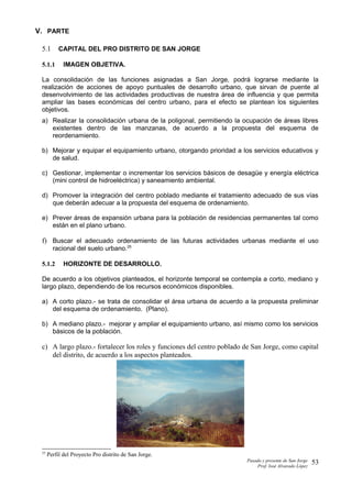 V. PARTE
5.1 CAPITAL DEL PRO DISTRITO DE SAN JORGE
5.1.1 IMAGEN OBJETIVA.
La consolidación de las funciones asignadas a San Jorge, podrá lograrse mediante la
realización de acciones de apoyo puntuales de desarrollo urbano, que sirvan de puente al
desenvolvimiento de las actividades productivas de nuestra área de influencia y que permita
ampliar las bases económicas del centro urbano, para el efecto se plantean los siguientes
objetivos.
a) Realizar la consolidación urbana de la poligonal, permitiendo la ocupación de áreas libres
existentes dentro de las manzanas, de acuerdo a la propuesta del esquema de
reordenamiento.
b) Mejorar y equipar el equipamiento urbano, otorgando prioridad a los servicios educativos y
de salud.
c) Gestionar, implementar o incrementar los servicios básicos de desagüe y energía eléctrica
(mini control de hidroeléctrica) y saneamiento ambiental.
d) Promover la integración del centro poblado mediante el tratamiento adecuado de sus vías
que deberán adecuar a la propuesta del esquema de ordenamiento.
e) Prever áreas de expansión urbana para la población de residencias permanentes tal como
están en el plano urbano.
f) Buscar el adecuado ordenamiento de las futuras actividades urbanas mediante el uso
racional del suelo urbano.25
5.1.2 HORIZONTE DE DESARROLLO.
De acuerdo a los objetivos planteados, el horizonte temporal se contempla a corto, mediano y
largo plazo, dependiendo de los recursos económicos disponibles.
a) A corto plazo.- se trata de consolidar el área urbana de acuerdo a la propuesta preliminar
del esquema de ordenamiento. (Plano).
b) A mediano plazo.- mejorar y ampliar el equipamiento urbano, así mismo como los servicios
básicos de la población.
c) A largo plazo.- fortalecer los roles y funciones del centro poblado de San Jorge, como capital
del distrito, de acuerdo a los aspectos planteados.
25
Perfil del Proyecto Pro distrito de San Jorge.
Pasado y presente de San Jorge
Prof. Isoé Alvarado López
53
 
