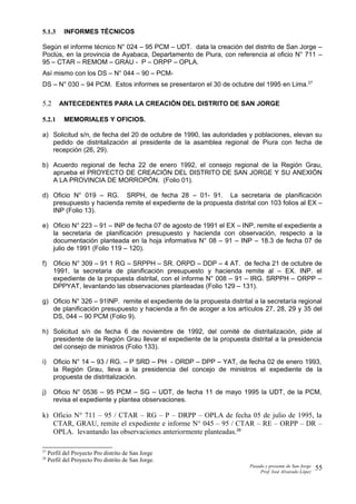 5.1.3 INFORMES TÉCNICOS
Según el informe técnico N° 024 – 95 PCM – UDT. data la creación del distrito de San Jorge –
Poclús, en la provincia de Ayabaca, Departamento de Piura, con referencia al oficio N° 711 –
95 – CTAR – REMOM – GRAU - P – ORPP – OPLA.
Así mismo con los DS – N° 044 – 90 – PCM-
DS – N° 030 – 94 PCM. Estos informes se presentaron el 30 de octubre del 1995 en Lima.27
5.2 ANTECEDENTES PARA LA CREACIÓN DEL DISTRITO DE SAN JORGE
5.2.1 MEMORIALES Y OFICIOS.
a) Solicitud s/n, de fecha del 20 de octubre de 1990, las autoridades y poblaciones, elevan su
pedido de distritalización al presidente de la asamblea regional de Piura con fecha de
recepción (26, 29).
b) Acuerdo regional de fecha 22 de enero 1992, el consejo regional de la Región Grau,
aprueba el PROYECTO DE CREACIÓN DEL DISTRITO DE SAN JORGE Y SU ANEXIÓN
A LA PROVINCIA DE MORROPÓN. (Folio 01).
d) Oficio N° 019 – RG. SRPH, de fecha 28 – 01- 91. La secretaria de planificación
presupuesto y hacienda remite el expediente de la propuesta distrital con 103 folios al EX –
INP (Folio 13).
e) Oficio N° 223 – 91 – INP de fecha 07 de agosto de 1991 el EX – INP, remite el expediente a
la secretaria de planificación presupuesto y hacienda con observación, respecto a la
documentación planteada en la hoja informativa N° 08 – 91 – INP – 18.3 de fecha 07 de
julio de 1991 (Folio 119 – 120).
f) Oficio N° 309 – 91 1 RG – SRPPH – SR. ORPD – DDP – 4 AT. de fecha 21 de octubre de
1991, la secretaria de planificación presupuesto y hacienda remite al – EX. INP. el
expediente de la propuesta distrital, con el informe N° 008 – 91 – IRG. SRPPH – ORPP –
DPPYAT, levantando las observaciones planteadas (Folio 129 – 131).
g) Oficio N° 326 – 91INP. remite el expediente de la propuesta distrital a la secretaría regional
de planificación presupuesto y hacienda a fin de acoger a los artículos 27, 28, 29 y 35 del
DS, 044 – 90 PCM (Folio 9).
h) Solicitud s/n de fecha 6 de noviembre de 1992, del comité de distritalización, pide al
presidente de la Región Grau llevar el expediente de la propuesta distrital a la presidencia
del consejo de ministros (Folio 133).
i) Oficio N° 14 – 93 / RG. – P SRD – PH - ORDP – DPP – YAT, de fecha 02 de enero 1993,
la Región Grau, lleva a la presidencia del concejo de ministros el expediente de la
propuesta de distritalización.
j) Oficio N° 0536 – 95 PCM – SG – UDT, de fecha 11 de mayo 1995 la UDT, de la PCM,
revisa el expediente y plantea observaciones.
k) Oficio N° 711 – 95 / CTAR – RG – P – DRPP – OPLA de fecha 05 de julio de 1995, la
CTAR, GRAU, remite el expediente e informe N° 045 – 95 / CTAR – RE – ORPP – DR –
OPLA. levantando las observaciones anteriormente planteadas.28
27
Perfil del Proyecto Pro distrito de San Jorge
28
Perfil del Proyecto Pro distrito de San Jorge.
Pasado y presente de San Jorge
Prof. Isoé Alvarado López
55
 