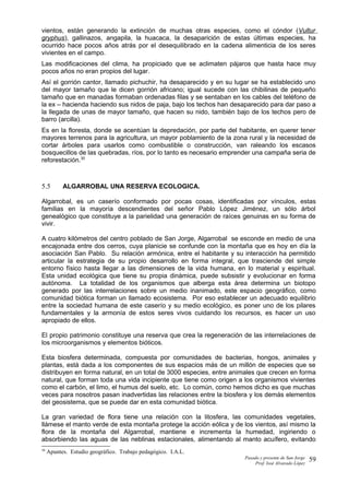 vientos, están generando la extinción de muchas otras especies, como el cóndor (Vultur
gryphus), gallinazos, angapila, la huacaca, la desaparición de estas últimas especies, ha
ocurrido hace pocos años atrás por el desequilibrado en la cadena alimenticia de los seres
vivientes en el campo.
Las modificaciones del clima, ha propiciado que se aclimaten pájaros que hasta hace muy
pocos años no eran propios del lugar.
Así el gorrión cantor, llamado pichuchir, ha desaparecido y en su lugar se ha establecido uno
del mayor tamaño que le dicen gorrión africano; igual sucede con las chibilinas de pequeño
tamaño que en manadas formaban ordenadas filas y se sentaban en los cables del teléfono de
la ex – hacienda haciendo sus nidos de paja, bajo los techos han desaparecido para dar paso a
la llegada de unas de mayor tamaño, que hacen su nido, también bajo de los techos pero de
barro (arcilla).
Es en la floresta, donde se acentúan la depredación, por parte del habitante, en querer tener
mayores terrenos para la agricultura, un mayor poblamiento de la zona rural y la necesidad de
cortar árboles para usarlos como combustible o construcción, van raleando los escasos
bosquecillos de las quebradas, ríos, por lo tanto es necesario emprender una campaña seria de
reforestación.30
5.5 ALGARROBAL UNA RESERVA ECOLOGICA.
Algarrobal, es un caserío conformado por pocas cosas, identificadas por vínculos, estas
familias en la mayoría descendientes del señor Pablo López Jiménez, un sólo árbol
genealógico que constituye a la parielidad una generación de raíces genuinas en su forma de
vivir.
A cuatro kilómetros del centro poblado de San Jorge, Algarrobal se esconde en medio de una
encajonada entre dos cerros, cuya planicie se confunde con la montaña que es hoy en día la
asociación San Pablo. Su relación armónica, entre el habitante y su interacción ha permitido
articular la estrategia de su propio desarrollo en forma integral, que trasciende del simple
entorno físico hasta llegar a las dimensiones de la vida humana, en lo material y espiritual.
Esta unidad ecológica que tiene su propia dinámica, puede subsistir y evolucionar en forma
autónoma. La totalidad de los organismos que alberga esta área determina un biotopo
generado por las interrelaciones sobre un medio inanimado, este espacio geográfico, como
comunidad biótica forman un llamado ecosistema. Por eso establecer un adecuado equilibrio
entre la sociedad humana de este caserío y su medio ecológico, es poner uno de los pilares
fundamentales y la armonía de estos seres vivos cuidando los recursos, es hacer un uso
apropiado de ellos.
El propio patrimonio constituye una reserva que crea la regeneración de las interrelaciones de
los microorganismos y elementos bióticos.
Esta biosfera determinada, compuesta por comunidades de bacterias, hongos, animales y
plantas, está dada a los componentes de sus espacios más de un millón de especies que se
distribuyen en forma natural, en un total de 3000 especies, entre animales que crecen en forma
natural, que forman toda una vida incipiente que tiene como origen a los organismos vivientes
como el carbón, el limo, el humus del suelo, etc. Lo común, como hemos dicho es que muchas
veces para nosotros pasan inadvertidas las relaciones entre la biosfera y los demás elementos
del geosistema, que se puede dar en esta comunidad biótica.
La gran variedad de flora tiene una relación con la litosfera, las comunidades vegetales,
llámese el manto verde de esta montaña protege la acción eólica y de los vientos, así mismo la
flora de la montaña del Algarrobal, mantiene e incrementa la humedad, ingiriendo o
absorbiendo las aguas de las neblinas estacionales, alimentando al manto acuífero, evitando
30
Apuntes. Estudio geográfico. Trabajo pedagógico. I.A.L.
Pasado y presente de San Jorge
Prof. Isoé Alvarado López
59
 