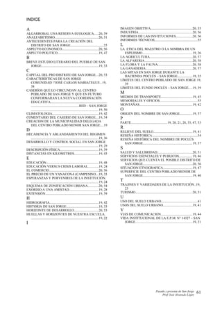 INDICE
A
ALGARROBAL UNA RESERVA ECOLOGICA.....20, 59
ANALFABETISMO...................................................20, 51
ANTECEDENTES PARA LA CREACIÓN DEL
DISTRITO DE SAN JORGE......................................55
ASPECTO ECONONICO..........................................20, 56
ASPECTO POLITICO................................................19, 47
B
BREVE ESTUDIO LITERARIO DEL PUEBLO DE SAN
JORGE..................................................................19, 33
C
CAPITAL DEL PRO DISTRITO DE SAN JORGE...20, 53
CARACTERÍSTICAS DE SAN JORGE
COMUNIDAD “JOSÉ CARLOS MARIATEGUI..19,
38
CASERÍOS QUE LO CIRCUNDAN AL CENTRO
POBLADO DE SAN JORGE Y QUE EN FUTURO
CONFORMARAN LA NUEVA COORDINACIÓN
EDUCATIVA.................................................................
........................................................RED – SAN JORGE
..............................................................................19, 50
CLIMATOLOGIA......................................................19, 42
COMENTARIO DEL CASERIO DE SAN JORGE...19, 34
CREACION DE LA MUNICIPALIDAD DELEGADA
DEL CENTRO POBLADO MENOR SAN JORGE....19
D
DECADENCIA Y ABLANDAMIENTO DEL REGIMEN
..............................................................................19, 36
DESARROLLO Y CONTROL SOCIAL EN SAN JORGE
..............................................................................19, 29
DESCRIPCIÓN FÍSICA.............................................19, 39
DISTANCIAS EN KILOMETROS............................19, 45
E
EDUCACIÓN.............................................................19, 48
EDUCACIÓN VERSUS CRISIS LABORAL............19, 24
EL COMERCIO.........................................................20, 56
EL PRECIO DE UN YANACONA (CAMPESINO...19, 35
ESPERANZAS Y PORVENIRES DE LA INSTITUCIÓN.
..............................................................................19, 24
ESQUEMA DE ZONIFICACIÓN URBANA............20, 54
EXORDIO A UNA AMISTAD..................................19, 28
EXTENSIÓN..............................................................19, 39
H
HIDROGRAFIA.........................................................19, 42
HISTORIA DE SAN JORGE.....................................19, 33
HORIZONTE DE DESARROLLO............................20, 53
HUELLAS Y HORIZONTES DE NUESTRA ESCUELA.
..............................................................................19, 22
I
IMAGEN OBJETIVA................................................20, 53
INDUSTRIA...............................................................20, 56
INFORMES DE LAS INSTITUCIONES...................20, 56
INFORMES TÉCNICOS..................................................55
L
LA ETICA DEL MAESTRO O LA SOMBRA DE UN
ESPEJISMO..........................................................19, 26
LA AGRICULTURA.................................................20, 57
LA ALFARERIA........................................................20, 58
LA FLORA Y LA FAUNA........................................20, 58
LA GANADERIA......................................................20, 57
LAS MITAS EN SAN JORGE DURANTE LA
HACIENDA POCLÚS – SAN JORGE.................19, 35
LÍMITES DEL CENTRO POBLADO DE SAN JORGE 19,
39
LÍMITES DEL FUNDO POCLÚS – SAN JORGE....19, 39
M
MEDIOS DE TRANSPORTE....................................19, 45
MEMORIALES Y OFICIOS............................................55
MONTAÑAS..............................................................19, 42
O
ORIGEN DEL NOMBRE DE SAN JORGE..............19, 37
P
PARTE..........................................19, 20, 21, 28, 33, 47, 53
R
RELIEVE DEL SUELO.............................................19, 41
RESEÑA HISTORICA.....................................................34
RESEÑA HISTÓRICA DEL NOMBRE DE POCLÚS
SAN JORGE..........................................................19, 37
S
SALUD Y SALUBRIDAD.........................................20, 51
SERVICIOS ESENCIALES Y PUBLICOS...............19, 46
SERVICIOS QUE CUENTA EL POSIBLE DISTRITO DE
SAN JORGE..........................................................20, 56
SITUACION ETNOGRAFICA..................................19, 47
SUPERFICIE DEL CENTRO POBLADO MENOR DE
SAN JORGE..........................................................19, 40
T
TRAJINES Y VARIEDADES DE LA INSTITUCIÓN..19,
23
TURISMO..................................................................20, 51
U
USO DEL SUELO URBANO..........................................41
USOS DEL SUELO URBANO..................................19, 41
V
VIAS DE COMUNICACION.....................................19, 44
VIDA INSTITUCIONAL DE LA E.P.M. N° 14327 – SAN
JORGE..................................................................19, 21
Pasado y presente de San Jorge
Prof. Isoé Alvarado López
61
 
