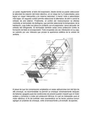 un panel, regularmente al lado del evaporador, desde donde se puede seleccionar
la velocidad de rotación del motor eléctrico, en un rango de 3 y 5 velocidades, para
lograr un mayor intercambio a la máxima velocidad, o menor ruido a velocidades
más bajas. Un segundo control permite seleccionar la alternativa de abrir o cerrar la
entrada de aire exterior. Finalmente, el control del motocompesor se efectúa
mediante un termostato de diafragma, que permite seleccionar la temperatura de la
habitación, cuyo bulbo se coloca en contacto con el evaporador, cerca del punto de
entrada del refrigerante. El termostato también actúa como protección contra la
formación de hielo en el evaporador. Todo el aparato una vez introducido en su caja,
es cubierto por una máscara que provee la apariencia estética de la unidad de
ventana
A pesar de que los compresores empleados en estas aplicaciones son del tipo de
alto arranque, es recomendable no permitir un arranque inmediatamente después
de haberse apagado pues las condiciones de presión pueden impedir que el motor
acelere y comience a ciclar por protección térmica, lo cual es indeseable para el
motor eléctrico. A fin de controlar esta característica se ha hecho práctica común
agregar un protector de arranque, entre el tomacorriente y el enchufe de aparato.
 