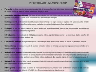 ESTRUCTURA DE UNA MONOGRAFIA
 Portada: en ella se enuncian de manera ordenada el título de la monografía, el cual debe “reflejar el objetivo de la investigación, el nombre
del autor, el nombre del asesor, la materia, la institución, el lugar y la fecha.
 Dedicatoria o agradecimientos: si se desea, se puede agregar una hoja que funcione para dedicar el trabajo a alguien especial o para
agradecer a una persona o a varias por su colaboración en la realización de la monografía.
 Índice general: en él se enlistan los subtítulos presentes en el trabajo y se asigna a cada uno la página en la que se encuentra. También
se pueden agregar índices específicos de los recursos empleados como tablas, ilustraciones, gráficas, apéndices, etc.
 Prólogo: en una hoja aparte, la escribe el autor o alguien más. No es indispensable, pero en éste el alumno tiene la posibilidad de
presentar los motivos que lo llevaron a elegir el tema
 Introducción: en una extensión de 2 ó 3 páginas se plantea el tema, la problemática a exponer y su relevancia, el objetivo específico del
trabajo y los objetivos particulares (si es que hay)
 Cuerpo del trabajo: se organiza en capítulos o secciones que deben llevar un orden preciso. Se pasa de Lo general a lo particular.
 Conclusiones: se realiza un recuento de las ideas principales tratadas en el trabajo y se expresan algunas opiniones derivadas de la
reflexión y análisis del tema.
 Apéndices o anexos: no siempre se deben considerar en una monografía, sin embargo, son materiales de apoyo para profundizar en
el tema. Los apéndices tienen la función de conceptualizar temas relacionados indirectamente con la investigación central de tal manera que la
pueden complementar, mientras que los anexos son tablas, gráficas, cuadros, etc. Que respaldan algunas afirmaciones hechas en el cuerpo d
 Notas al pie: se pueden utilizar cuando es necesario añadir algún comentario, definición o dato relevante que no embona dentro del texto
pero que puede servir de apoyo para el lector.
 Bibliografía: se enlistan todas las fuentes de información empleadas. Es primordial poner la información completa de cada fuente de
acuerdo al estilo que se esté utilizando (APA, MLA, etc.). Se recomienda organizarlas alfabéticamente.
 