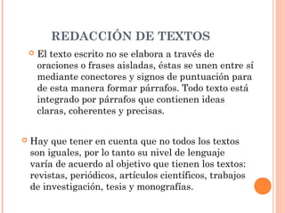 REDACCIÓN DE TEXTOS
 El texto escrito no se elabora a través de
oraciones o frases aisladas, éstas se unen entre sí
mediante conectores y signos de puntuación para
de esta manera formar párrafos. Todo texto está
integrado por párrafos que contienen ideas
claras, coherentes y precisas.
 Hay que tener en cuenta que no todos los textos
son iguales, por lo tanto su nivel de lenguaje
varía de acuerdo al objetivo que tienen los textos:
revistas, periódicos, artículos científicos, trabajos
de investigación, tesis y monografías.
 