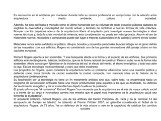 Es reconocido en el ambiente por mantener durante toda su carrera profesional un compromiso con la relación entre
arquitectura y medio ambiente, cultura y sociedad.
Además, ha sido calificado a menudo como el último humanista por su voluntad de crear espacios públicos capaces de
englobar la diversidad y complejidad del mundo actual, y también de contribuir a nuevas formas de vida colectiva.
Romper con los prejuicios acerca de la arquitectura libera al arquitecto para investigar nuevas tecnologías e idear
nuevas técnicas y, dada la crisis mundial de vivienda, esta consideración no puede ser más ignorada. Asumir el uso de
materiales nuevos, reciclados o compuestos puede dar lugar a mejoras sustanciales en la calidad y ahorro en los costes
Materiales nunca antes exhibidos al público, dibujos, bocetos y recuerdos personales buscan indagar en el genio detrás
de las maquetas: con sus edificios, Rogers es considerado uno de los grandes renovadores del paisaje urbano en las
capitales europeas.
Richard Rogers apunta a ser sostenible. Y esa búsqueda afecta a la forma y al aspecto de los edificios. Sus primeros
edificios eran rectangulares, básicos, tectónicos, que es la forma racional de construir. Pero un cubo no es la forma más
sostenible. Ahora construyen fijándose en la incidencia del sol, el efecto del viento, el ahorro energético, y todo eso abre
la caja. Eso es tecnología medioambiental, y claro que debe mostrarse.
Los proyectos de Rogers, quien considera la arquitectura tanto un problema urbanístico como una cuestión política y
defiende como única fórmula de ciudad sostenible la ciudad compacta, han marcado hitos en la historia de la
arquitectura contemporánea.
Su fascinación por la tecnología no tiene un fin meramente artístico sino que, sobre todo, va encaminada hacia un
programa de construcción enfocado hacia una mayor productividad para aquellos a los que va destinado. Su defensa
del rendimiento energético y de lo sostenible han dejado huella en la profesión.
El jurado afirma que "el humanista" Richard Rogers "nos recuerda que la arquitectura es el arte de mayor calado social
y a través de su larga e innovadora carrera nos enseña que el papel más importante de la arquitectura quizá sea
fomentar la ciudadanía".
El arquitecto británico Richard Rogers, uno de los artífices del Centro Pompidou de París y de la Terminal T4 del
aeropuerto de Barajas en Madrid, ha obtenido el Premio Pritzker 2007, un galardón considerado el Nobel de la
arquitectura. Rogers, de 73 años, "es un defensor de la vida urbana y cree en la capacidad de catalizar los cambios
sociales
 