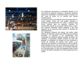Los arquitectos propusieron un contenedor flexible, en el
cual todos los espacios interiores y elementos exteriores
pueden ser modificados o cambiados según se requiera. Es
así, como el centro es un mecano que cambia
constantemente.
La estructura forma una malla de acero que proporciona un
marco estable, dentro del cual pueden colocarse y
cambiarse permanentemente los suelos y tabiques para
formar distintos tipos de espacios interiores. El
recubrimiento exterior es una curtain wall de acero y vidrio,
que incorpora elementos sólidos metálicos y que está
separado de la estructura para permitir el recambio de
partes fácilmente.
Los diferentes sistemas del exterior del edifico están
pintados de diferentes colores para diferencias sus diversas
funciones. La estructura y los componentes más
importantes de ventilación estaban pintadas de blanco, las
escaleras y ascensores estaban pintadas de color gris
plateado, la ventilación fue pintada de azul, fontanería y
control de incendios de tuberías eran verdes y los
elementos que permiten el movimiento en todo el edificio,
están pintadas de rojo. Uno de los “elementos móviles”, por
el que el centro es más conocido, es la escalera mecánica
en la fachada oeste, un tubo que zigzaguea hasta la parte
superior del edificio ofreciendo una vista espectacular de la
ciudad.
 