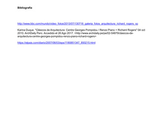 Bibliografia
http://www.bbc.com/mundo/video_fotos/2013/07/130718_galeria_fotos_arquitectura_richard_rogers_vp
Karina Duque. "Clásicos de Arquitectura: Centre Georges Pompidou / Renzo Piano + Richard Rogers" 04 oct
2010. ArchDaily Perú. Accedido el 26 Ago 2017. <http://www.archdaily.pe/pe/02-54879/clasicos-de-
arquitectura-centre-georges-pompidou-renzo-piano-richard-rogers>
https://elpais.com/diario/2007/06/03/eps/1180851347_850215.html
 