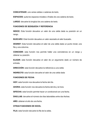 CONCATENAR: une varias celdas o cadenas de texto.
ESPACIOS: quita los espacios iniciales o finales de una cadena de texto.
LARGO: devuelve la longitud de una cadena de texto.
FUNCIONES DE BÚSQUEDA Y REFERENCIA
INDICE: Esta función devuelve un valor de una celda dada su posición en un
rango.
BUSCARV: Esta función devuelve un valor asociado al valor buscado.
DESREF: Esta función devuelve el valor de una celda dada un punto inicial, una
fila y una columna.
COINCIDIR: esta función nos permite hallar una coincidencia en un rango y
obtener su posición.
ELEGIR: esta función devuelve el valor de un argumento dado un número de
entrada.
DIRECCIÓN: esta función devuelve la referencia a una celda
INDIRECTO: esta función devuelve el valor de una celda dada
FUNCIONES DE FECHA
HOY: esta función nos devuelve la fecha del día.
AHORA: esta función nos devuelve la fecha del día y la hora.
SIFECHA: esta función permite hacer un condicional con una fecha.
DIAS.LAB: devuelve el número de días laborables entre dos fechas.
AÑO: obtener el año de una fecha.
OTRAS FUNCIONES DE EXCEL
FILA: esta función devuelve la fila de la celda.
 