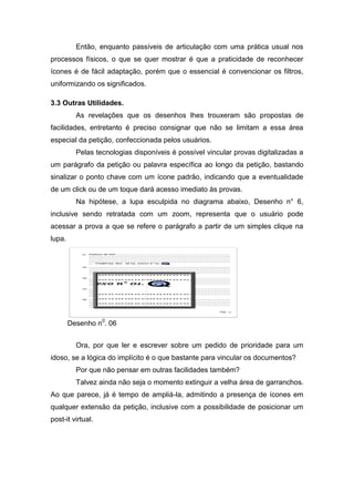 Então, enquanto passíveis de articulação com uma prática usual nos
processos físicos, o que se quer mostrar é que a praticidade de reconhecer
ícones é de fácil adaptação, porém que o essencial é convencionar os filtros,
uniformizando os significados.
3.3 Outras Utilidades.
As revelações que os desenhos lhes trouxeram são propostas de
facilidades, entretanto é preciso consignar que não se limitam a essa área
especial da petição, confeccionada pelos usuários.
Pelas tecnologias disponíveis é possível vincular provas digitalizadas a
um parágrafo da petição ou palavra específica ao longo da petição, bastando
sinalizar o ponto chave com um ícone padrão, indicando que a eventualidade
de um click ou de um toque dará acesso imediato às provas.
Na hipótese, a lupa esculpida no diagrama abaixo, Desenho n° 6,
inclusive sendo retratada com um zoom, representa que o usuário pode
acessar a prova a que se refere o parágrafo a partir de um simples clique na
lupa.
Desenho n0
. 06
Ora, por que ler e escrever sobre um pedido de prioridade para um
idoso, se a lógica do implícito é o que bastante para vincular os documentos?
Por que não pensar em outras facilidades também?
Talvez ainda não seja o momento extinguir a velha área de garranchos.
Ao que parece, já é tempo de ampliá-la, admitindo a presença de ícones em
qualquer extensão da petição, inclusive com a possibilidade de posicionar um
post-it virtual.
 
