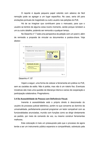 O reporte é àquele pequeno papel colorido com adesivo de fácil
remoção pode se agregar a um lugar específico. No caso, seria útil para
anotações pontuais de magistrado ou outro usuário nas petições do PJE.
Há de se imaginar que contribuem para o manuseio, para que o
usuário se lembre de alguma coisa noutro momento, senão porque remetam a
um ou outro detalhe, podendo ser removido a qualquer tempo.
No Desenho n° 7 está uma perspectiva da petição com um post-it, além
de remissão a proposta de vincular os documentos a postos-chave. Veja
abaixo:
Desenho nº. 07
Vejam a seguir, uma forma de colocar a ferramenta em prática no PJE,
sem as cautelas de estilo. Não é polida, mas não é um roteiro fixo. Eventuais
iniciativas são mais uma questão de liderança interna e senso de cooperação e
participação colaborativa. Pragmatismo.
3.4 Da Acessibilidade de Pessoa com Deficiência Visual.
Inerente à acessibilidade está o próprio direito à desconexão do
usuário do processo judicial eletrônico, porém no que concerne ao domínio da
universalidade, perfeitamente possível programar um ledor compatível com as
funcionalidades anunciadas, munido com funções como se dirigir diretamente
ao pedido, por meio de comando de voz, ou mesmo construir ferramentas
melhores.
Esta colocação é mais um pressuposto pelo que o processo de agora
tende a ser um instrumento público expansivo e compartilhado, sobretudo pela
 