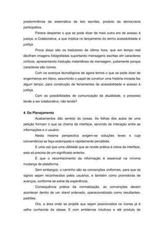 predominância da sistemática de leis escritas, produto da democracia
participativa.
Parece despertar o que se pode dizer de mais outra era de acesso à
justiça, a Colaborativa, a que implica no lançamento do termo acessibilidade à
justiça.
Prova disso são os tradutores de última hora, que em tempo real
decifram imagens fotografadas suportando mensagens escritas em caracteres
cirílicos, apresentando tradução instantânea da mensagem, justamente porque
caracteres são ícones.
Com os avanços tecnológicos de agora temos o que se pode dizer de
engenheiros em bloco, assumindo o papel de construir uma história iniciada faz
algum tempo, para construção de ferramentas de acessibilidade e acesso à
justiça.
Com as possibilidades de comunicação da atualidade, o processo
tende a ser colaborativo, não tende?
4. Do Planejamento
Acabamentos dão sentido às coisas. As folhas dos autos de uma
petição formam o que se chama de interface, servindo de interação entre as
informações e o usuário.
Nesta mesma perspectiva exigem-se soluções leves e cuja
conveniência se faça estampada e rapidamente percebida.
E uma vez que uma utilidade que se revele prática à rotina da interface,
esta só precisa de um significado anterior.
É que o reconhecimento da informação é essencial na mínima
mudança de plataforma.
Sem embargos, o caminho são as convenções uniformes, para que os
signos sejam reconhecidos pelos usuários, e também como promotoras de
avanços, conforme se extrai da experiência.
Consequência prática da normalização, as convenções devem
acontecer dentro de um stand ordenado, operacionalizado como resultantes-
padrões.
Ora, a área onde se propõe que sejam posicionados os ícones já é
velha conhecida da classe. E com emblemas intuitivos e até produto de
 