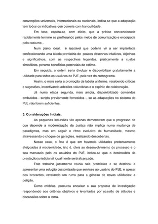 convenções universais, internacionais ou nacionais, indica-se que a adaptação
tem todos os indicativos que correria com tranquilidade.
Em tese, espera-se, com efeito, que a prática convencionada
rapidamente termine se proliferando pelos meios de comunicação e encorpada
pelo costume, .
Num plano ideal, é razoável que poderia vir a ser implantada
confeccionando uma tabela provisória de poucos desenhos intuitivos, objetivos
e significativos, com as respectivas legendas, praticamente a custos
simbólicos, perante benefícios potenciais de estima.
Em seguida, a ordem seria divulgar e disponibilizar gratuitamente a
utilidade para todos os usuários do PJE, pela vez do cronograma.
Assim, o mais seria a promoção da tabela uniforme, recebendo críticas
e sugestões, incentivando adesões voluntárias e o espírito de colaboração.
Já numa etapa segunda, mais ampla, disponibilizado comandos
embutidos - scripts previamente fornecidos -, se as adaptações no sistema do
PJE não forem suficientes.
5. Considerações Iniciais.
As pequenas incursões tão apenas demonstram que o progresso de
que depende a modernização da Justiça não implica numa mudança de
paradigmas, mas em seguir o ritmo evolutivo da humanidade, mesmo
atravessando o choque de gerações, realizando descobertas.
Nesse caso, o fato é que em havendo utilidades pretensamente
afeiçoadas à modernidade, isto é, úteis ao desenvolvimento do processo e o
seu manuseio pelo os usuários do PJE, indica-se que o destinatário da
prestação jurisdicional igualmente será alcançado.
Este trabalho justamente reuniu tais premissas e se destinou a
apresentar uma solução customizada que servisse ao usuário do PJE, e apesar
dos brocardos, revelando um rumo para a gênese de novas utilidades: a
petição.
Como critérios, procurou encaixar a sua proposta de investigação
respondendo aos critérios objetivos e levantadas por ocasião de atitudes e
discussões sobre o tema.
 