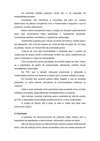 As amostras trazidas parecem nesse tom, e as propostas de
acessibilidade também.
Evocativas, são indicativas e suficientes até para um usuário
desenvolver as práticas compatíveis com a modernidade e segundo o que foi
proposto, na rotina operacional.
Nesta mesma perspectiva resto a criação de soluções pretensamente
leves cuja conveniência fosse estampada e rapidamente percebida,
incentivando adesões voluntárias e o espírito de colaboração.
Certamente a pessoa que o deixou as linhas em branco, criadas para o
juiz despachar, não o fez por apenas por conta da falta de papel. Ali, no corpo
da petição, nasceu um instrumento de praticidade genial.
Trata-se de uma ágil funcionalidade a facilidade para o usuário da
Justiça que dê acesso direto à informação contida nos autos, exatamente por
quem o manuseie e o faça com tranquilidade.
Com as gravuras sendo percebidas ao primeiro golpe de vista, indica-
se a expectativa de ganho de produtividade, oferecendo conforto visual,
versatilidade e automação.
No PJE, que a solução antiquada preservada e afeiçoada a
modernidade continue nos trazendo o melhor para o acesso material à Justiça.
Em proveito dos usuários parece válido resgatar o uso de soluções
praticadas na rotina forense, articulando as funcionalidades modernas ao
costume.
Cabe a quem entender como proveitosa essas proposta como um todo
mobilizar uma tabela, disponibilizando orientações para os usuários.
Sem dúvidas, havendo melhorias para a qualidade de vida do usuário
do PJE, o destinatário da prestação jurisdicional será o maior contemplado.
A Justiça do Século XXI é essa, já está aí, basta que fique mais
próxima do usuário.
6. Conclusão
O processo de desenvolvimento do presente artigo nasceu com a
expectativa de aperfeiçoar a rotina forense, abreviando o tempo de todos.
Não sei até que ponto os melhoramentos trazidos possam efetivamente
servir, mas de qualquer forma, decidi compartilhar justo com essas pessoas em
 