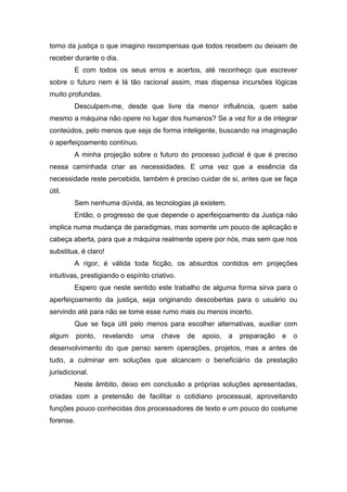 torno da justiça o que imagino recompensas que todos recebem ou deixam de
receber durante o dia.
E com todos os seus erros e acertos, até reconheço que escrever
sobre o futuro nem é lá tão racional assim, mas dispensa incursões lógicas
muito profundas.
Desculpem-me, desde que livre da menor influência, quem sabe
mesmo a máquina não opere no lugar dos humanos? Se a vez for a de integrar
conteúdos, pelo menos que seja de forma inteligente, buscando na imaginação
o aperfeiçoamento contínuo.
A minha projeção sobre o futuro do processo judicial é que é preciso
nessa caminhada criar as necessidades. E uma vez que a essência da
necessidade reste percebida, também é preciso cuidar de si, antes que se faça
útil.
Sem nenhuma dúvida, as tecnologias já existem.
Então, o progresso de que depende o aperfeiçoamento da Justiça não
implica numa mudança de paradigmas, mas somente um pouco de aplicação e
cabeça aberta, para que a máquina realmente opere por nós, mas sem que nos
substitua, é claro!
A rigor, é válida toda ficção, os absurdos contidos em projeções
intuitivas, prestigiando o espírito criativo.
Espero que neste sentido este trabalho de alguma forma sirva para o
aperfeiçoamento da justiça, seja originando descobertas para o usuário ou
servindo até para não se tome esse rumo mais ou menos incerto.
Que se faça útil pelo menos para escolher alternativas, auxiliar com
algum ponto, revelando uma chave de apoio, a preparação e o
desenvolvimento do que penso serem operações, projetos, mas a antes de
tudo, a culminar em soluções que alcancem o beneficiário da prestação
jurisdicional.
Neste âmbito, deixo em conclusão a próprias soluções apresentadas,
criadas com a pretensão de facilitar o cotidiano processual, aproveitando
funções pouco conhecidas dos processadores de texto e um pouco do costume
forense.
 