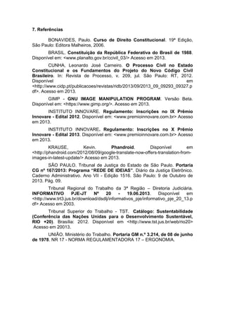 7. Referências
BONAVIDES, Paulo. Curso de Direito Constitucional. 19ª Edição,
São Paulo: Editora Malheiros, 2006.
BRASIL. Constituição da República Federativa do Brasil de 1988.
Disponível em: <www.planalto.gov.br/ccivil_03/> Acesso em 2013.
CUNHA, Leonardo José Carneiro. O Processo Civil no Estado
Constitucional e os Fundamentos do Projeto do Novo Código Civil
Brasileiro. In: Revista de Processo, v. 209, jul. São Paulo: RT, 2012.
Disponível em
<http://www.cidp.pt/publicacoes/revistas/ridb/2013/09/2013_09_09293_09327.p
df>. Acesso em 2013.
GIMP - GNU IMAGE MANIPULATION PROGRAM. Versão Beta.
Disponível em: <https://www.gimp.org/>. Acesso em 2013.
INSTITUTO INNOVARE. Regulamento: Inscrições no IX Prêmio
Innovare - Edital 2012. Disponível em: <www.premioinnovare.com.br> Acesso
em 2013.
INSTITUTO INNOVARE. Regulamento: Inscrições no X Prêmio
Innovare - Edital 2013. Disponível em: <www.premioinnovare.com.br> Acesso
em 2013.
KRAUSE, Kevin. Phandroid. Disponível em
<http://phandroid.com/2012/08/09/google-translate-now-offers-translation-from-
images-in-latest-update/> Acesso em 2013.
SÃO PAULO. Tribunal de Justiça do Estado de São Paulo. Portaria
CG nº 167/2013: Programa “REDE DE IDEIAS”. Diário da Justiça Eletrônico.
Caderno Administrativo. Ano VII - Edição 1516. São Paulo: 9 de Outubro de
2013. Pág. 09.
Tribunal Regional do Trabalho da 3ª Região – Diretoria Judiciária.
INFORMATIVO PJE-JT Nº 20 - 19.06.2013. Disponível em
<http://www.trt3.jus.br/download/dsdlj/informativos_pje/informativo_pje_20_13.p
df> Acesso em 2003.
Tribunal Superior do Trabalho - TST. Catálogo: Sustentabilidade
(Conferência das Nações Unidas para o Desenvolvimento Sustentável,
RIO +20). Brasília: 2012. Disponível em <http://www.tst.jus.br/web/rio20>
Acesso em 20013.
UNIÃO. Ministério do Trabalho. Portaria GM n.º 3.214, de 08 de junho
de 1978. NR 17 - NORMA REGULAMENTADORA 17 – ERGONOMIA.
 