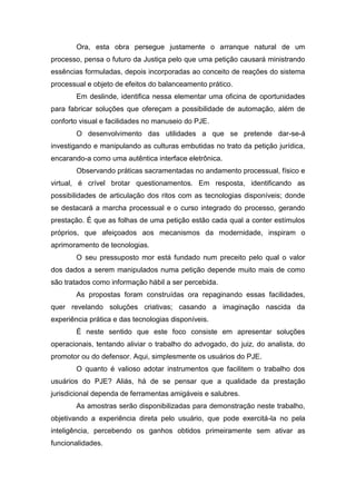 Ora, esta obra persegue justamente o arranque natural de um
processo, pensa o futuro da Justiça pelo que uma petição causará ministrando
essências formuladas, depois incorporadas ao conceito de reações do sistema
processual e objeto de efeitos do balanceamento prático.
Em deslinde, identifica nessa elementar uma oficina de oportunidades
para fabricar soluções que ofereçam a possibilidade de automação, além de
conforto visual e facilidades no manuseio do PJE.
O desenvolvimento das utilidades a que se pretende dar-se-á
investigando e manipulando as culturas embutidas no trato da petição jurídica,
encarando-a como uma autêntica interface eletrônica.
Observando práticas sacramentadas no andamento processual, físico e
virtual, é crível brotar questionamentos. Em resposta, identificando as
possibilidades de articulação dos ritos com as tecnologias disponíveis; donde
se destacará a marcha processual e o curso integrado do processo, gerando
prestação. É que as folhas de uma petição estão cada qual a conter estímulos
próprios, que afeiçoados aos mecanismos da modernidade, inspiram o
aprimoramento de tecnologias.
O seu pressuposto mor está fundado num preceito pelo qual o valor
dos dados a serem manipulados numa petição depende muito mais de como
são tratados como informação hábil a ser percebida.
As propostas foram construídas ora repaginando essas facilidades,
quer revelando soluções criativas; casando a imaginação nascida da
experiência prática e das tecnologias disponíveis.
É neste sentido que este foco consiste em apresentar soluções
operacionais, tentando aliviar o trabalho do advogado, do juiz, do analista, do
promotor ou do defensor. Aqui, simplesmente os usuários do PJE.
O quanto é valioso adotar instrumentos que facilitem o trabalho dos
usuários do PJE? Aliás, há de se pensar que a qualidade da prestação
jurisdicional dependa de ferramentas amigáveis e salubres.
As amostras serão disponibilizadas para demonstração neste trabalho,
objetivando a experiência direta pelo usuário, que pode exercitá-la no pela
inteligência, percebendo os ganhos obtidos primeiramente sem ativar as
funcionalidades.
 