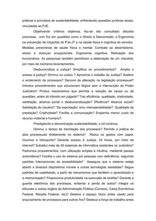 práticas e princípios de sustentabilidade, enfrentando questões jurídicas atuais,
vinculadas ao PJE.
Objetivando critérios objetivos, fez-se isto consultado atitudes
preciosas, com foz em questões como o Direito à Desconexão, a Ergonomia
na prevenção de impactos do PJe-JT e na saúde física e cognitiva do servidor.
Medidas preventivas de saúde física e mental. Combate ao absenteísmo,
stress e doenças ocupacionais. Ergonomia cognitiva. Motivação dos
funcionários. As pesquisas também permitiram a elaboração de um checklist,
por meio de inúmeros levantamentos.
Desburocratiza a justiça? Simplifica os procedimentos? Amplia o
acesso à justiça? Diminui os custos ? Aproxima o cidadão da Justiça? Acelera
o andamento de processos? Decorre de alteração na legislação processual?
Introduz procedimentos que solucionam litígios sem a intervenção do Poder
Judiciário? Produz mecanismos que permita a solução da causa ou de
questões, antes do trânsito em julgado? Traz eficiência, qualidade, criatividade,
satisfação, alcance social e desburocratização? Eficiência? Alcance social?
Satisfação do Usuário? “De exportação” e/ou interoperabilidade? Qualidade da
prestação? Criatividade? Facilita a comunicação? Empenha menor custo de
recurso material e humano?
Prestigiando a denominação sustentabilidade, o rol continua.
Diminui o tempo de tramitação dos processos? Permite a prática de
atos processuais diretamente no sistema? Reduz os gastos com papel,
insumos e transporte? Garante acesso à Justiça, 24 horas, por meio da
internet? Substitui mais de 40 sistemas de informática existentes no Judiciário?
Padroniza procedimentos, com utilização simples e intuitiva, mediante passos
automáticos? Facilita o uso do sistema por pessoas com deficiência, seguindo
padrões internacionais de acessibilidade? Assegura que o sistema esteja
aberto a diversos dispositivos móveis e outras tecnologias assistidas? Segue
padrões de usabilidade, a partir de mecanismos que facilitem o aprendizado e
a memorização? Proporciona produtividade na execução de tarefas? Garante a
guarda eletrônica dos processos, evitando a perda de autos? Integra os
tribunais e outros órgãos da Administração Pública (Correios, Caixa Econômica
Federal, Receita Federal, etc)? Destina o espaço físico antes usado para
arquivamento de processos para outros fins? Desloca a força de trabalho antes
 