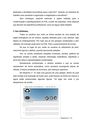 destinada a atividades burocráticas para a área fim? Garante um ambiente de
trabalho mais saudável e organizado a magistrados e servidores?
Sem embargos, possível estimular a ações voltadas para a
modernização e aperfeiçoamento do PJE, a partir de propostas, muito especial
que derivem da experiência profissional, como se segue neste trabalho.
3. Das Utilidades.
Todos os usuários que viram as linhas escritas de uma petição de
papel enxergaram as em branco, aquelas deixadas para o juiz rabiscar, logo
depois do endereçamento. Por mais que já nos pareçam condenadas e sem
utilidade, tal invenção pode servir ao PJE. Para o posicionamento de ícones.
Só que no lugar do juiz, serão os usuários os utilizadores da área,
instruindo figuras e atalhos, quando escrevendo petições.
Ora, os ícones constituem soluções universais, prontas, gráficos de
significado simples e direto, trazendo informação instantânea. Significam o
alívio dos olhos e representações condensadas.
Devidamente condicionado, o cérebro sintetiza o que os ícones
representam de forma automática, como acontece enxergando placas de
trânsito. A leitura sinalizada se torna leve, sem esforços cognitivos.
No Desenho n°. 01 está uma gravura de uma petição, dentro do qual
está contida uma ilustração de fundo azul, onde ficavam as linhas em branco e
agora estão posicionadas algumas figuras. Tal lugar era onde o juiz
despachava; de caneta.
Desenho n°. 01.
 