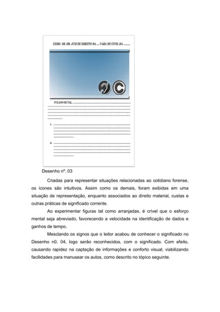 Desenho nº. 03
Criadas para representar situações relacionadas ao cotidiano forense,
os ícones são intuitivos. Assim como os demais, foram exibidas em uma
situação de representação, enquanto associados ao direito material, custas e
outras práticas de significado corrente.
Ao experimentar figuras tal como arranjadas, é crível que o esforço
mental seja abreviado, favorecendo a velocidade na identificação de dados e
ganhos de tempo.
Mesclando os signos que o leitor acabou de conhecer o significado no
Desenho n0. 04, logo serão reconhecidos, com o significado. Com efeito,
causando rapidez na captação de informações e conforto visual, viabilizando
facilidades para manusear os autos, como descrito no tópico seguinte.
 