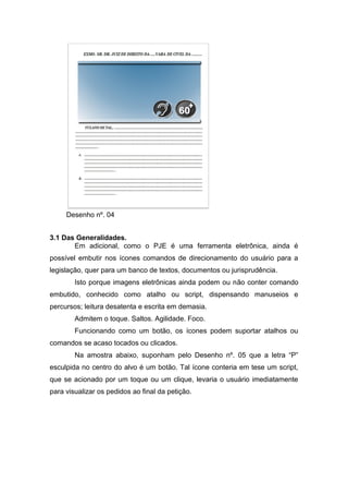 Desenho nº. 04
3.1 Das Generalidades.
Em adicional, como o PJE é uma ferramenta eletrônica, ainda é
possível embutir nos ícones comandos de direcionamento do usuário para a
legislação, quer para um banco de textos, documentos ou jurisprudência.
Isto porque imagens eletrônicas ainda podem ou não conter comando
embutido, conhecido como atalho ou script, dispensando manuseios e
percursos; leitura desatenta e escrita em demasia.
Admitem o toque. Saltos. Agilidade. Foco.
Funcionando como um botão, os ícones podem suportar atalhos ou
comandos se acaso tocados ou clicados.
Na amostra abaixo, suponham pelo Desenho nº. 05 que a letra “P”
esculpida no centro do alvo é um botão. Tal ícone conteria em tese um script,
que se acionado por um toque ou um clique, levaria o usuário imediatamente
para visualizar os pedidos ao final da petição.
 