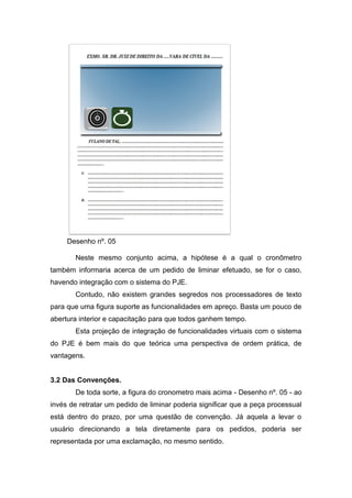 Desenho nº. 05
Neste mesmo conjunto acima, a hipótese é a qual o cronômetro
também informaria acerca de um pedido de liminar efetuado, se for o caso,
havendo integração com o sistema do PJE.
Contudo, não existem grandes segredos nos processadores de texto
para que uma figura suporte as funcionalidades em apreço. Basta um pouco de
abertura interior e capacitação para que todos ganhem tempo.
Esta projeção de integração de funcionalidades virtuais com o sistema
do PJE é bem mais do que teórica uma perspectiva de ordem prática, de
vantagens.
3.2 Das Convenções.
De toda sorte, a figura do cronometro mais acima - Desenho nº. 05 - ao
invés de retratar um pedido de liminar poderia significar que a peça processual
está dentro do prazo, por uma questão de convenção. Já aquela a levar o
usuário direcionando a tela diretamente para os pedidos, poderia ser
representada por uma exclamação, no mesmo sentido.
 