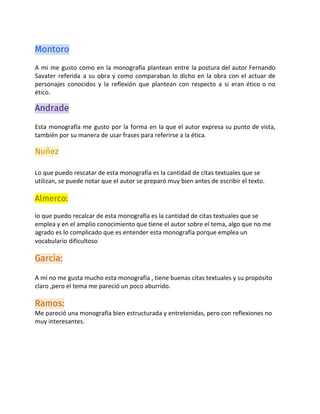 Montoro
A mi me gusto como en la monografía plantean entre la postura del autor Fernando
Savater referida a su obra y como comparaban lo dicho en la obra con el actuar de
personajes conocidos y la reflexión que plantean con respecto a si eran ético o no
ético.
Andrade 
Esta monografía me gusto por la forma en la que el autor expresa su punto de vista,
también por su manera de usar frases para referirse a la ética.
Nuñez 
 
Lo que puedo rescatar de esta monografía es la cantidad de citas textuales que se
utilizan, se puede notar que el autor se preparó muy bien antes de escribir el texto.
Almerco: 
lo que puedo recalcar de esta monografía es la cantidad de citas textuales que se
emplea y en el amplio conocimiento que tiene el autor sobre el tema, algo que no me
agrado es lo complicado que es entender esta monografía porque emplea un
vocabulario dificultoso
Garcia: 
A mí no me gusta mucho esta monografía , tiene buenas citas textuales y su propósito
claro ,pero el tema me pareció un poco aburrido.
Ramos: 
Me pareció una monografía bien estructurada y entretenidas, pero con reflexiones no
muy interesantes. 
 