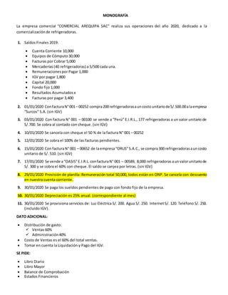 MONOGRAFÍA
La empresa comercial “COMERCIAL AREQUIPA SAC” realiza sus operaciones del año 2020, dedicado a la
comercializaciónde refrigeradoras.
1. Saldos Finales 2019:
 Cuenta Corriente 10,000
 Equipos de Cómputo30,000
 Facturas por Cobrar 5,000
 Mercaderías(40 refrigeradoras) a S/500 cada una.
 Remuneracionespor Pagar 1,000
 IGV por pagar 1,800
 Capital 20,000
 Fondo fijo 1,000
 Resultados Acumuladosx
 Facturas por pagar 3,400
2. 01/01/2020 ConfacturaN°001– 00252 compra200 refrigeradorasauncosto unitariodeS/.500.00alaempresa
“Surcos” S.A. (sin IGV)
3. 03/01/2020 Con factura N° 001 – 00100 se vende a “Perú” E.I.R.L., 177 refrigeradoras a un valor unitario de
S/.700. Se cobra al contado con cheque. (sin IGV)
4. 10/01/2020 Se cancela con cheque el 50 % de la factura N° 001 – 00252
5. 12/01/2020 Se cobra el 100% de las facturas pendientes.
6. 15/01/2020 Con facturaN° 001 – 00652 de laempresa“ORUS”S.A.C., se compra300 refrigeradorasauncosto
unitario de S/. 510. (sin IGV)
7. 17/01/2020 Se vende a“OASIS”E.I.R.L.confacturaN° 001 – 00589, 8,000 refrigeradorasaun valorunitariode
S/. 300 y se cobra el 60% con cheque. El saldo se canjea por letras. (sin IGV)
8. 29/01/2020 Provisión de planilla: Remuneración total 50,000, todos están en ONP. Se cancela con descuento
en nuestra cuenta corriente.
9. 30/01/2020 Se paga los sueldos pendientes de pago con fondo fijo de la empresa.
10. 30/01/2020 Depreciación es 25% anual. (correspondiente al mes)
11. 30/01/2020 Se provisiona servicios de: Luz Eléctrica S/. 200. Agua S/. 250. Internet S/. 120. Teléfono S/. 250.
(incluido IGV).
DATO ADICIONAL:
 Distribución de gasto:
 Ventas 60%
 Administración40%
 Costo de Ventas es el 60% del total ventas.
 Tomar en cuenta la Liquidación y Pago del IGV.
SE PIDE:
 Libro Diario
 Libro Mayor
 Balance de Comprobación
 Estados Financieros
 