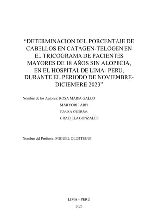 “DETERMINACION DEL PORCENTAJE DE
CABELLOS EN CATAGEN-TELOGEN EN
EL TRICOGRAMA DE PACIENTES
MAYORES DE 18 AÑOS SIN ALOPECIA,
EN EL HOSPITAL DE LIMA- PERU,
DURANTE EL PERIODO DE NOVIEMBRE-
DICIEMBRE 2023”
Nombre de los Autores: ROSA MARIA GALLO
MARYORIE ARPI
JUANA GUERRA
GRACIELA GONZALES
Nombre del Profesor: MIGUEL OLORTEGUI
LIMA – PERÚ
2023
 