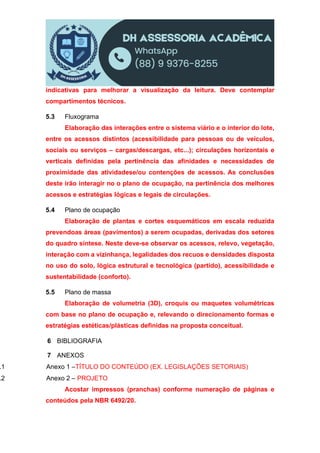 indicativas para melhorar a visualização da leitura. Deve contemplar
compartimentos técnicos.
5.3 Fluxograma
Elaboração das interações entre o sistema viário e o interior do lote,
entre os acessos distintos (acessibilidade para pessoas ou de veículos,
sociais ou serviços – cargas/descargas, etc...); circulações horizontais e
verticais definidas pela pertinência das afinidades e necessidades de
proximidade das atividadese/ou contenções de acessos. As conclusões
deste irão interagir no o plano de ocupação, na pertinência dos melhores
acessos e estratégias lógicas e legais de circulações.
5.4 Plano de ocupação
Elaboração de plantas e cortes esquemáticos em escala reduzida
prevendoas áreas (pavimentos) a serem ocupadas, derivadas dos setores
do quadro síntese. Neste deve-se observar os acessos, relevo, vegetação,
interação com a vizinhança, legalidades dos recuos e densidades disposta
no uso do solo, lógica estrutural e tecnológica (partido), acessibilidade e
sustentabilidade (conforto).
5.5 Plano de massa
Elaboração de volumetria (3D), croquis ou maquetes volumétricas
com base no plano de ocupação e, relevando o direcionamento formas e
estratégias estéticas/plásticas definidas na proposta conceitual.
6 BIBLIOGRAFIA
7 ANEXOS
.1 Anexo 1 –TÍTULO DO CONTEÚDO (EX. LEGISLAÇÕES SETORIAIS)
.2 Anexo 2 – PROJETO
Acostar impressos (pranchas) conforme numeração de páginas e
conteúdos pela NBR 6492/20.
 