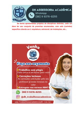 Se forme apresentados projetos de disciplinas distintas, cada um
deve ter seu conjunto de pranchas enumeradas, com selo (carimbo)
específico citando se é: arquitetura; estrutural; de instalações, etc...
 