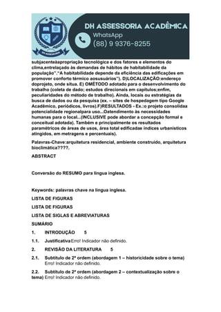 subjacenteàapropriação tecnológica e dos fatores e elementos do
clima,entrelaçado às demandas de hábitos de habitabilidade da
população”.“A habitabilidade depende da eficiência das edificações em
promover conforto térmico aosusuários”). D)LOCALIZAÇÃO:endereço
doprojeto, onde situa. E) OMÉTODO adotado para o desenvolvimento do
trabalho (coleta de dado; estudos direcionais em capítulos;enfim,
peculiaridades do método de trabalho). Ainda, locais ou estratégias da
busca de dados ou da pesquisa (ex. – sites de hospedagem tipo Google
Acadêmico, periódicos, livros).F)RESULTADOS - Ex.:o projeto consolidaa
potencialidade regionalpara uso...Oatendimento às necessidades
humanas para o local...(INCLUSIVE pode abordar a concepção formal e
conceitual adotada). Também e principalmente os resultados
paramétricos de áreas de usos, área total edificadae índices urbanísticos
atingidos, em metragens e percentuais).
Palavras-Chave:arquitetura residencial, ambiente construído, arquitetura
bioclimática????.
ABSTRACT
Conversão do RESUMO para língua inglesa.
Keywords: palavras chave na língua inglesa.
LISTA DE FIGURAS
LISTA DE FIGURAS
LISTA DE SIGLAS E ABREVIATURAS
SUMÁRIO
1. INTRODUÇÃO 5
1.1. JustificativaErro! Indicador não definido.
2. REVISÃO DA LITERATURA 5
2.1. Subtítulo de 2ª ordem (abordagem 1 – historicidade sobre o tema)
Erro! Indicador não definido.
2.2. Subtítulo de 2ª ordem (abordagem 2 – contextualização sobre o
tema) Erro! Indicador não definido.
 