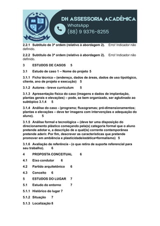2.2.1 Subtítulo de 3ª ordem (relativo à abordagem 2). Erro! Indicador não
definido.
2.2.2 Subtítulo de 3ª ordem (relativo à abordagem 2). Erro! Indicador não
definido.
3 ESTUDOS DE CASOS 5
3.1 Estudo de caso 1 – Nome do projeto 5
3.1.1 Ficha técnica – (endereço, dados de áreas, dados de uso tipológico,
cliente, ano de projeto e execução) 5
3.1.2 Autores - breve curriculum 5
3.1.3 Apresentação física do caso (imagens e dados de implantação,
plantas gerais e elevações) – pode, se bem organizado, ser aglutinado ao
subtópico 3.1.4 5
3.1.4 Análise do caso - (programa; fluxogramas; pré-dimensionamentos;
plantas e elevações – deve ter imagens com intervenções e adequação do
aluno). 5
3.1.5 Análise formal e tecnológica – (deve ter uma disposição do
direcionamento plástico começando pela(s) categoria formal que o aluno
pretende adotar e, a descrição de a qual(is) corrente contemporânea
pretende aderir. Por fim, descrever as características que pretende
promover em ambiência e plasticidade/estética=formalismo) 5
3.1.6 Avaliação de referência - (o que retira de suporte referencial para
seu trabalho). 6
4 PROPOSTA CONCEITUAL 6
4.1 Eixo condutor 6
4.2 Partido arquitetônico 6
4.3 Conceito 6
5 ESTUDOS DO LUGAR 7
5.1 Estudo do entorno 7
5.1.1 Histórico do lugar 7
5.1.2 Situação 7
5.1.3 Localização 8
 