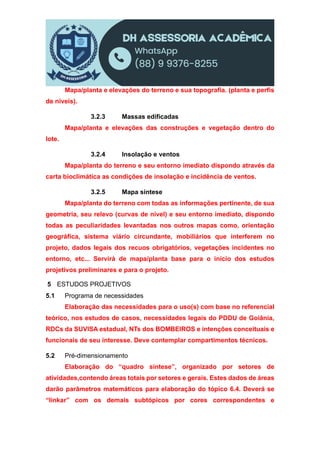 Mapa/planta e elevações do terreno e sua topografia. (planta e perfis
de níveis).
3.2.3 Massas edificadas
Mapa/planta e elevações das construções e vegetação dentro do
lote.
3.2.4 Insolação e ventos
Mapa/planta do terreno e seu entorno imediato dispondo através da
carta bioclimática as condições de insolação e incidência de ventos.
3.2.5 Mapa síntese
Mapa/planta do terreno com todas as informações pertinente, de sua
geometria, seu relevo (curvas de nível) e seu entorno imediato, dispondo
todas as peculiaridades levantadas nos outros mapas como, orientação
geográfica, sistema viário circundante, mobiliários que interferem no
projeto, dados legais dos recuos obrigatórios, vegetações incidentes no
entorno, etc... Servirá de mapa/planta base para o início dos estudos
projetivos preliminares e para o projeto.
5 ESTUDOS PROJETIVOS
5.1 Programa de necessidades
Elaboração das necessidades para o uso(s) com base no referencial
teórico, nos estudos de casos, necessidades legais do PDDU de Goiânia,
RDCs da SUVISA estadual, NTs dos BOMBEIROS e intenções conceituais e
funcionais de seu interesse. Deve contemplar compartimentos técnicos.
5.2 Pré-dimensionamento
Elaboração do “quadro síntese”, organizado por setores de
atividades,contendo áreas totais por setores e gerais. Estes dados de áreas
darão parâmetros matemáticos para elaboração do tópico 6.4. Deverá se
“linkar” com os demais subtópicos por cores correspondentes e
 