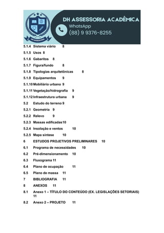 5.1.4 Sistema viário 8
5.1.5 Usos 8
5.1.6 Gabaritos 8
5.1.7 Figura/fundo 8
5.1.8 Tipologias arquitetônicas 8
5.1.9 Equipamentos 9
5.1.10 Mobiliário urbano 9
5.1.11 Vegetação/hidrografia 9
5.1.12 Infraestrutura urbana 9
5.2 Estudo do terreno 9
5.2.1 Geometria 9
5.2.2 Relevo 9
5.2.3 Massas edificadas10
5.2.4 Insolação e ventos 10
5.2.5 Mapa síntese 10
6 ESTUDOS PROJETIVOS PRELIMINARES 10
6.1 Programa de necessidades 10
6.2 Pré-dimensionamento 10
6.3 Fluxograma 11
6.4 Plano de ocupação 11
6.5 Plano de massa 11
7 BIBLIOGRAFIA 11
8 ANEXOS 11
8.1 Anexo 1 – TÍTULO DO CONTEÚDO (EX. LEGISLAÇÕES SETORIAIS)
11
8.2 Anexo 2 – PROJETO 11
 