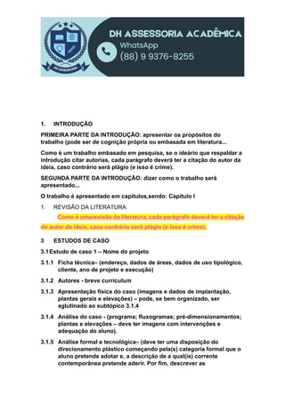 1. INTRODUÇÃO
PRIMEIRA PARTE DA INTRODUÇÃO: apresentar os propósitos do
trabalho (pode ser de cognição própria ou embasada em literatura...
Como é um trabalho embasado em pesquisa, se o ideário que respaldar a
introdução citar autorias, cada parágrafo deverá ter a citação do autor da
ideia, caso contrário será plágio (e isso é crime).
SEGUNDA PARTE DA INTRODUÇÃO: dizer como o trabalho será
apresentado...
O trabalho é apresentado em capítulos,sendo: Capítulo I
1. REVISÃO DA LITERATURA
Como é umarevisão da literatura, cada parágrafo deverá ter a citação
do autor da ideia, caso contrário será plágio (e isso é crime).
3 ESTUDOS DE CASO
3.1Estudo de caso 1 – Nome do projeto
3.1.1 Ficha técnica– (endereço, dados de áreas, dados de uso tipológico,
cliente, ano de projeto e execução)
3.1.2 Autores - breve curriculum
3.1.3 Apresentação física do caso (imagens e dados de implantação,
plantas gerais e elevações) – pode, se bem organizado, ser
aglutinado ao subtópico 3.1.4
3.1.4 Análise do caso - (programa; fluxogramas; pré-dimensionamentos;
plantas e elevações – deve ter imagens com intervenções e
adequação do aluno).
3.1.5 Análise formal e tecnológica– (deve ter uma disposição do
direcionamento plástico começando pela(s) categoria formal que o
aluno pretende adotar e, a descrição de a qual(is) corrente
contemporânea pretende aderir. Por fim, descrever as
 