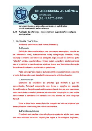 características que pretende promover em ambiência e
plasticidade/estética=formalismo)
3.1.6 Avaliação de referência - (o que retira de suporte referencial para
seu trabalho).
3 PROPOSTA CONCEITUAL
(Pode ser apresentada sob forma de tabela.)
3.1Conceito
Definição das características que promovem sensações, visuais ou
de ambiência. Da(s) características da(s) categoria(s) formal(is) na(s)
qual(is) se insere sua tendência desejada, seja pessoal ou definida pelo
“cliente”, ainda, características vindas da(s) corrente(s) contemporânea
que o projetista pretende adotar; onde se insere sua decisão ou intenção
formal resultando em características peculiares.
Pode abranger conotações culturais simbólicas (semiose) conforme
o meio de inserção ou de desejo/direcionamento artístico do autor.
3.2Eixo condutor
Exemplos de arquitetos ou projetos que definem o que foi
conceituado. Principal argumento que levou a escolha do aspecto
formal/funciona. Também pode define exemplos de teorias que sustentam
cada decisão do conceito, podendo ser um autor, um projeto ou uma teoria
consolidada e defendida na literatura da área dentro de uma categoria
formal.
Pode e deve haver exemplos com imagens de outros projetos que
exemplifiquem suas intenções e direcionamentos.
3.3Partido arquitetônico
Principais estratégias e tecnologias que pretende adotar com base
nos seus estudos de caso, imposições legais e tecnológicas regionais,
 