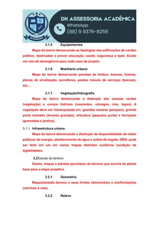 3.1.5 Equipamentos
Mapa do bairro demarcando as tipologias das edificações de caráter
público, destinadas a prover educação, saúde, segurança e lazer. Existe
um raio de abrangência para cada caso de projeto.
3.1.6 Mobiliário urbano
Mapa do bairro demarcando paradas de ônibus, bancos, lixeiras,
placas de sinalização, semáforos, postos móveis de serviços (bancas),
etc...
3.1.7 Vegetação/hidrografia
Mapa do bairro demarcando a distinção das massas verdes
(vegetação) e cursos hídricos (nascentes, córregos, rios, lagos). A
vegetação deve ser hierarquizada em: grandes massas (parques), grande
porte isoladas (árvores grandes), arbustiva (pequeno porte) e forrações
(gramados e jardins).
3.1.1 Infraestrutura urbana
Mapa do bairro demarcando a distinção da disponibilidade de redes
públicas de energia, abastecimento de água e coleta de esgoto. OBS: pode
ser feito em um em vários mapas distintos conforme condição de
legibilidades.
3.2Estudo do terreno
Dados, mapas e plantas peculiares do terreno que servirá de planta
base para a etapa projetiva.
3.2.1 Geometria
Mapa/plantado terreno e seus limites (dimensões) e confrontações
(vizinhos e vias).
3.2.2 Relevo
 
